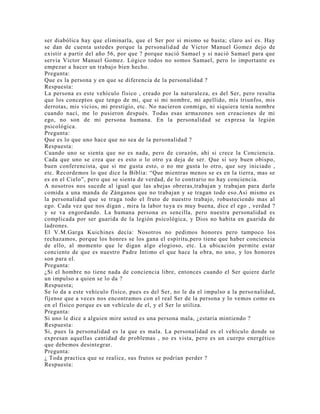 ser diabólica hay que eliminarla, que el Ser por si mismo se basta; claro así es. Hay
se dan de cuenta ustedes porque la personalidad de Victor Manuel Gomez dejo de
existir a partir del año 56, por que ? porque nació Samael y si nació Samael para que
servia Victor Manuel Gomez. Lógico todos no somos Samael, pero lo importante es
empezar a hacer un trabajo bien hecho.
Pregunta:
Que es la persona y en que se diferencia de la personalidad ?
Respuesta:
La persona es este vehículo físico , creado por la naturaleza, es del Ser, pero resulta
que los conceptos que tengo de mi, que si mi nombre, mi apellido, mis triunfos, mis
derrotas, mis vicios, mi prestigio, etc. No nacieron conmigo, ni siquiera tenía nombre
cuando nací, me lo pusieron después. Todas esas armazones son creaciones de mi
ego, no son de mi persona humana. En la personalidad se expresa la legión
psicológica.
Pregunta:
Que es lo que uno hace que no sea de la personalidad ?
Respuesta:
Cuando uno se sienta que no es nada, pero de corazón, ahí si crece la Conciencia.
Cada que uno se crea que es esto o lo otro ya deja de ser. Que si soy buen obispo,
buen conferencista, que si me gusta esto, o no me gusta lo otro, que soy iniciado ,
etc. Recordemos lo que dice la Biblia: “Que mientras menos se es en la tierra, mas se
es en el Cielo”, pero que se sienta de verdad, de lo contrario no hay conciencia.
A nosotros nos sucede al igual que las abejas obreras,trabajan y trabajan para darle
comida a una manda de Zánganos que no trabajan y se tragan todo eso.Así mismo es
la personalidad que se traga todo el fruto de nuestro trabajo, robusteciendo mas al
ego. Cada vez que nos digan , mira la labor tuya es muy buena, dice el ego , verdad ?
y se va engordando. La humana persona es sencilla, pero nuestra personalidad es
complicada por ser guarida de la legión psicológica, y Dios no habita en guarida de
ladrones.
El V.M.Garga Kuichines decía: Nosotros no pedimos honores pero tampoco los
rechazamos, porque los honres se los gana el espíritu,pero tiene que haber conciencia
de ello, al momento que le digan algo elogioso, etc. La ubicación permite estar
conciente de que es nuestro Padre Intimo el que hace la obra, no uno, y los honores
son para el.
Pregunta:
¿Si el hombre no tiene nada de conciencia libre, entonces cuando el Ser quiere darle
un impulso a quien se lo da ?
Respuesta;
Se lo da a este vehículo físico, pues es del Ser, no le da el impulso a la personalidad,
fíjense que a veces nos encontramos con el real Ser de la persona y lo vemos como es
en el físico porque es un vehículo de el, y el Ser lo utiliza.
Pregunta:
Si uno le dice a alguien mire usted es una persona mala, ¿estaría mintiendo ?
Respuesta:
Si, pues la personalidad es la que es mala. La personalidad es el vehículo donde se
expresan aquellas cantidad de problemas , no es vista, pero es un cuerpo energético
que debemos desintegrar.
Pregunta:
¿ Toda practica que se realice, sus frutos se podrían perder ?
Respuesta:
 