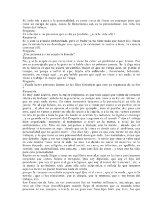 Si, todo iría a para a la personalidad. es como tratar de llenar un estanque pero que
tiene un escape de agua, nunca lo llenaríamos así, es la personalidad, nos roba los
frutos del trabajo.
Pregunta:
En relación a las personas que están ya perdidas, ¿esta la vida allí ?
Respuesta:
Si, y esta la esencia embotellada, pero el Padre ya no tiene nada que hacer allí. Hasta
que la naturaleza no desintegre esos egos y la evloucion lo vuelva a traer, la esencia
continua allí.
Pregunta:
¿Una persona así no acepta la Gnosis?
Respuesta:
No, y si la acepta es por curiosidad o viene ha echar un problema o por broma. Por
eso es aconsejable que a la gente se le hable claro en primera camara. Se le diga mira
en la Gnosis el que no quiera un cambio, mejor es que no venga aquí, no pierda el
tiempo, no ponga a sufrir al ego; déjelo alla sufriendo , fornicando, bebiendo,
matando, no venga aquí , es preferible puesto que aquí no viene a ser nada; si no
viene a trabajar es mejor que no venga.
Pregunta:
¿ Puede haber personas dentro de las filas Gnósticas que este ya separadas de su Ser
?
Respuesta:
Es muy duro decirlo, pero la mejor respuesta, es que todo aquel que sienta de corazón
interés de trabajar, anhelo de regenerarse, es porque aun tiene a su Cristo Inti mo , el
que no pues nada siente. En estos momentos tenemos a la personalidad en tela de
juicio. No al ego fulano, no, es como el que va a tomar por asalto a un pueblo; en la
guerra , el plan no es apresar al alcalde por ejemplo , sino al pueblo. Así pasa c on
esto, aquí no vamos a poner en tela de juicio a la lujuria, o a la ira, no, vamos a poner
en tela de juicio a toda la guarida donde se ocultan los ladrones, la legión,el enemigo
, y es guarida es la personalidad.Después que tengamos en el mundo físico el trabajo
bien organizado, entonces si trabajamos a nivel de la mente, a nivel de los
sentimientos, etc. Pero no nos pongamos a trabajar con la mente , siendo que el
problema lo tenemos es aquí, siendo que en la tierra es donde esta el problema, una
personalidad que no quiere morir. Uno dice hay , pero es que esta mente no me deja
trabajar, y lo que tiene es una personalidad desorganizada. Los nadadistas, dicen que
uno debería llegar a ser tan simple que para nosotros, lo único que tendría valor aquí
en este mundo físico seria la vida, no mas. Lo demás no nació en nosotros, se lo
dimos después; una religión, un nivel social, un carro, un televisor, un apellido, un
vestido, una nacionalidad, una casa,etc. ; una cantidad de cosas , y todo eso ha sido
para esta personalidad.
Repito no se puede llegar a tener un equilibrio mental,si aquí en la tierra continuamos
creyendo que somos fulano o mengano. Que soy diputado, que soy el hijo del
presidente, que soy el guru o el guia religioso, que soy el rector del Lumisial , etc. a
la mente le atribuimos todo ,pero ella solo exterioriza o refleja lo que tenemos
aquí.La mente no puede traernos nada de arriba
porque la tenemos enrredada ocupada aquí.Que si el carro , que si la moda , que si la
novela , que si las elecciones, que el cheque, que la empresa, que si me botan del
trabajo, etc.
San Fransisco de Asis, en sus comienzos fue un hombre millonario, mujeriego, que
tuvo un libertinaje increíble,pero cuando llego el momento que su monada tomo
posesión de sus cuerpos, a través de un gran sacrificio tipo fakir que hizo, fue que
 