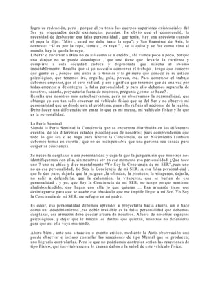 logro su redención, pero , porque el ya tenía los cuerpos superiores existenciales del
Ser ya preparados desde existencias pasadas. Es obvio que el comprendió, la
necesidad de desbaratar esa falsa personalidad , que tenía. Hay una anécdota cuando
el papa le dijo: “Mire , usted me debe hasta la ropa”; y San Fransisco de Asis, le
contesto: “Si es por la ropa, tómala , es tuya.” , se la quito y se fue como vino al
mundo, hay le queda lo suyo.
Liberar o encarnar a Dios no es así como se a creído , ahí vamos poco a poco, porque
uno dizque no se puede desadaptar , que uno tiene que llevarle la corriente y
cumplirle a esta sociedad caduca y degenerada que marcha al abismo
inevitablemente. Resulta que si yo necesito comenzar el trabajo , tengo que conocer
que gente es , porque uno entra a la Gnosis y lo primero que conoce es su estado
psicológico, que tenemos ira, orgullo, gula, pereza, etc. Para comenzar el trabajo
debemos empezar, por el cero radical, y eso significa que tenemos que de una vez por
todas,empezar a desintegrar la falsa personalidad, y para ello debemos separarla de
nosotros, sacarla, proyectarla fuera de nosotros, pregunta ¿como se hace? .
Resulta que nosotros nos autoobservamos, pero no observamos la personalidad, que
obtengo yo con tan solo observar mi vehículo físico que se del Ser y no observo mi
personalidad que es donde esta el problema, pues ella refleja el accionar de la legión.
Debo hacer una diferenciacion entre lo que es mi mente, mi vehículo físico y lo que
es la personalidad.
La Perla Seminal
Siendo la Perla Seminal la Conciencia que se encuentra distribuida en los diferentes
eventos, de los diferentes estados psicológicos de nosotros; pues comprendemos que
todo lo que sea o se haga para liberar la Conciencia, es un Nacimiento.También
debemos tomar en cuenta , que no es indispensable que una persona sea casada para
despertar conciencia.
Se necesita desplazar a esa personalidad y dejarla que la juzguen,sin que nosotros nos
identifiquemos con ella, sin nosotros ser en ese momento esa personalidad. ¿Que hace
uno ? uno se ubica y dice mentalmente “Yo Soy la Conciencia de mi SER”,pues uno
no es esa personalidad, Yo Soy la Conciencia de mi SER. A esa falsa personalidad ,
que le den palo, dejarla que la juzguen ,la ofendan, la pisoteen, la vituperen, dejarla,
no salir a defenderla, que la calumnien, la vituperen, que se burlen de esa
personalidad ; y yo, que Soy la Conciencia de mi SER, no tengo porque sentirme
aludido,ofendido, que hagan con ella lo que quieran ... Esa armazón tiene que
desintegrarse para que se acabe ese obstáculo que me impide llegar a mi Ser. Yo Soy
la Conciencia de mi SER, me refugio en mi padre.
Es decir, esa personalidad debemos aprender a proyectarla hacia afuera, un o hace
como un desdoblamiento ,ese doble invisible es la falsa personalidad que debemos
desplazar, esa armazón debe quedar afuera de nosotros. Afuera de nosotros espacios
psicológicos, y dejar que le lancen los dardos que quieran, nosotros no defenderla
para que así ella vaya muriendo.
Ahora bien , ante una situación o evento critico, mediante la Auto-observación uno
puede observar e incluso controlar las reacciones de tipo Mental que se producen;
uno lograría controlarlas. Pero lo que no podríamos controlar serían las reacciones de
tipo Físico, que inevitablemente le causan daños a la salud de este vehículo físico.
 