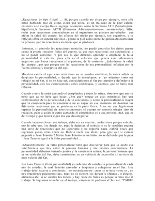 ¿Reacciones de tipo físico? .... Si, porque cuando me dicen por ejemplo, mire alla
están hablando mal de usted, dicen que usted, es un malvado de la peor calaña;
entonces este cuerpo físico segrega sustancias como la hormona STH (Somatropina,
hipofisis);la hormona ACTH (Hormona Adrenocorticotropa, surarrenales); bilis;
todas esas reacciones desencadenan en el organismo un proceso perturbador que
afecta la salud del cuerpo; los efectos del miedo por ejemplo, son negativos, y se
reflejan sobre el sistema nervioso , ponen la piel como carne de gallina,descontrolada
la persona, por las reacciones violentas que se producen.
Entonces, si controlo las reacciones mentales, no puedo controlar los daños queme
causa la propia reacción física del cuerpo, ya que esas reacciones son automáticas y
no se puede controlar. Y por eso es que debemos aprender a desplazar la falsa
personalidad al exterior, pues ella es el vehículo que genera esas vibraciones
negativas que hacen reaccionar al organismo, de lo contrario , dañaríamos la salud
del cuerpo; ¿por que porque son las reacciones de esa personalidad influidas por la
fuerza atómica y energética del ego.
Mientras exista el ego, esas reacciones no se pueden controlar; la única salida es
desplazar la personalidad, y dejarla que la revuelquen; y yo mientras tanto me
refugio en mi Ser, si no se hace así, descuidaríamos al Ser por atender y defender a la
personalidad, con las consecuencias antes nombradas, y además, que se haría mas
robusta.
Cuando a un o le están cantando el cumpleaños y todos lo miran, observen que uno se
pone que ya no haya que hacer. ¿Por que? porque en esos momentos hay una
confrontación de la personalidad y de la conciencia, y como la personalidad es mayor
que la conciencia,pues la conciencia no es capaz en ese momento de dominar las
diferentes reacciones que se producen en la parte física. A no ser que lográramos
separar la personalidad de nosotros,entonces el cuerpo no sentiría ningún tipo de
reacción, pues a quien le están cantando el cumpleaños es a esa personalidad, que es
del tiempo y que tendrá algún día que desintegrarse.
Cuando vayamos hacer ese trabajo, debe ser en secreto , nadie tiene porque saberlo,
eso lo sabe uno, los demás no, pues le dañarían el trabajo; o se le vendrían encima
una serie de reacciones que no soportaría y no lograría nada. Habría veces que
logramos ganar, otras veces no. Habría veces que dirán, pero ¿por que le estarán
pegando a Juan Tenorio ? Miren Juan Tenorio es un bobo, no se defiende que le pasa
! Juan Tenorio igual a la falsa personalidad....
Indiscutiblemente ,la falsa personalidad tiene que disolverse para que se acabe esa
interferencia que hay entre la persona humana y los valores concientivos. La
personalidad debemos tornarla pasiva y la conciencia activa; la persona humana que
es un vehículo del Ser, debe constituirse en un vehículo de expresión al servicio de
esos valores del Ser.
Ese Juan Tenorio (falsa personalidad) es cada uno de ustedes,la personalidad de cada
uno de ustedes, la cual deberán aprender a desplazar y refugiarse en el Ser. Este
trabajo debe hacerse a conciencia , no mecánicamente ; pues si se hace como es , no
hay reacciones psicosomaticas, pues no se sienten los dardos u ofensas , o elogios,
alabanzas,etc. si se sienten los dardos y hay reacción física es porque se hizo mal el
trabajo. Si logramos triunfar en el trabajo, entonces le pedimos al Ser así: “PADRE
 