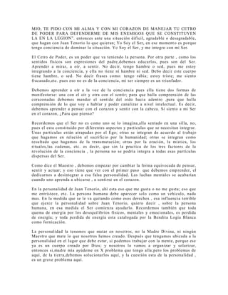 MIO, TE PIDO CON MI ALMA Y CON MI CORAZON DE MANEJAR TU CETRO
DE PODER PARA DEFENDERME DE MIS ENEMIGOS QUE SE CONSTITUYEN
LA EN LA LEGION”. entonces ante una situación difícil, agradable o desagradable,
que hagan con Juan Tenorio lo que quieran; Yo Soy el Ser, en ese momento es porque
tengo conciencia de dominar la situación. Yo Soy el Ser, y me integro con mi Ser.
El Cetro de Poder, es un poder que va teniendo la persona. Por otra parte , como los
sentidos físicos son expresiones del padre,debemos educarlos, pues son del Ser.
Aprender a mirar, a oír, a sentir. No decir, tengo hambre o sed, pues me estoy
integrando a la conciencia, y ella no tiene ni hambre ni sed. Debo decir este cuerpo
tiene hambre, o sed. No decir frases como: tengo rabia; estoy triste; me siento
fracasado,etc. pues eso no es de la conciencia, mi ser siempre es un triunfador.
Debemos aprender a oír a la voz de la conciencia pues ella tiene dos formas de
manifestarse: una con el oír y otra con el sentir; para que halla comprensión de las
corazonadas debemos mandar el sentido del oído hacia adentro ,para que halla
comprensión de lo que voy a hablar y poder canalizar a nivel intelectual. Es decir,
debemos aprender a pensar con el corazon y sentir con la cabeza. Si siento a mi Ser
en el corazon, ¿Para que pienso?
Recordemos que el Ser no es como uno se lo imagina,alla sentado en una silla, no,
pues el esta constituido por diferentes aspectos y partículas que se necesitan integrar.
Unas partículas están atrapadas por el Ego; otras se integran de acuerdo al trabajo
que hagamos en relación al sacrificio por la humanidad; otras se integran como
resultado que hagamos de la transmutación; otras por la oración, la mística, los
rituales,las cadenas, etc. es decir, que sin la practica de los tres factores de la
revolución de la conciencia , la persona no se podría integra a todas esas partículas
dispersas del Ser.
Como dice el Maestro , debemos empezar por cambiar la forma equivocada de pensar,
sentir y actuar; y eso tiene que ver con el primer paso que debemos emprender, el
dedicarnos a desintegrar a esa falsa personalidad. Las luchas mentales se acabarían
cuando uno aprenda a ubicarse , a sentirse en el corazon.
En la personalidad de Juan Tenorio, ahí esta eso que me gusta o no me gusta; eso que
me entristece, etc. La persona humana debe aparecer solo como un vehículo, nada
mas. En la medida que se le va quitando como esos derechos , esa influencia terrible
que ejerce la personalidad sobre Juan Tenorio, quiero decir , sobre la persona
humana, en esa medida el Ser comienza ayudarlo. Recordemos también que toda
quema de energía por los desequilibrios físicos, mentales y emocionales, es perdida
de energía; y toda perdida de energía esta catalogada por la Bendita Logia Blanca
como fornicación.
La personalidad la tenemos que matar en nosotros, no la Madre Divina, ni ningún
Maestro que mate lo que nosotros hemos creado. Después que tengamos ubicada a la
personalidad en el lugar que debe estar, si podemos trabajar con la mente, porque ese
ya es un cuerpo creado por Dios; y nosotros lo vamos a organizar y solarizar,
entonces si,madre mía ayúdeme en X problema que tengo alla;pero los problemas de
aquí, de la tierra,debemos solucionarlos aquí, y la cuestión esta de la personalidad ,
es un grave problema aquí.
 