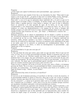 Pregunta
¿Como logra uno captar la diferencia entre personalidad , ego y persona ?
Respuesta
Cuenta la historia que cuando Cristo fue a sus discípulos les dijo: “Deja todo lo que
tienes y ven en pos de mi”. ¿A quien le dijo eso? se refería Pedro, Lucas, Santiago ,
debían dejar su falsa personalidad,para poder ir en pos de el , el Cristo, el Ser.
Deja todo ! y eso es lo que no queremos dejar sepultado ahí, y lo peor es que no le
puedo seguir sirviendo a Dios y al Diablo al mismo tiempo. No se quiere decir que
ahora vamos a quedar pasivos, como bobos o monjes, no, pero lo que si debemos
hacer es renunciar a lo mas querido de aquí, de la tierra, no es que seamos
irresponsables y nos fanaticemos abandonando a la mujer,los hijos, etc. No es eso
tampoco, es como ese desprendimiento a los apegos de las cosas y halagos del
mundo, porque si la obra del Cristo lo exige, nosotros debemos dejar lo que sea como
cuando lo hizo San Fransisco de Asis , por Amor y Obediencia a nuestro Ser .....
¿Estas dispuesto?
Debemos quitarnos de la cabeza la dependencia de los demás y confiar en nuestro
Ser. El directivo Gnóstico ordena, deben hacerla si; eso es lo que el conceptúa; pero
la voluntad de mi Ser es otra. Nadie puede intervenir en el impulso espiritual de
nosotros, nadie, porque venimos a la tierra a liberarnos; por supuesto que libres
dentro de un orden,no un libertinaje. Nosotros no podemos tener dependencia de nada
ni de nadie, pues de lo contrario no podríamos ser verdaderamente libres. Y no
podríamos empezar a ser libres, si antes no desintegramos la personalidad , que
impide que el Ser se exprese.
Pregunta
¿La personalidad es lo que uno cree que es?
Respuesta
Si, hay que dejar de creer que somos, pues cada vez que uno dice: Pero es que ayo tal
cosa, ya esta, esa es la falsa personalidad actuando. Desde el momento que uno crea
que es , ya deja de ser. Distinto cuando uno tiene que organizar, pues tampoco le
podemos huir a los cargos, hay que enfrentarlos, pero con la convicción de que solo
somos un instrumento de este Ser,porque el es el que lo esta haciendo , y el utiliza a
este vehículo. No dejar que la personalidad egoica interfiera en la obra del Ser, y
para eso estamos nosotros aquí en la tierra, para servirle a El.
Tome su cruz y sigueme: Se lo dio el Cristo, en este caso, pero a Pedro, a la humana
persona de Pedro. No se lo dijo a la personalidad de Pedro, caracterizada por ser un
pescador, un comerciante , su nombre que era Simon, pues hasta se lo cambio, y en
lugar de Simon le dijo: “Simon , tu eres Pedro”.
Pregunta
¿Que diferencia hay entre el servicio y el sacrificio?
Respuesta
El servicio es de la humana persona,y el sacrificio es del Ser a través de nosotros. A
la personalidad también le gusta el Servicio. Para que el Ser nos revele el nombre
interno, tenemos que dejar de existir en la tierra: “Y el nombre que os daré cuando al
fin me conozcáis”, ¿ a quien no le gustaría saber cual es el nombre oculto de nuestro
Ser y llamarlo por su nombre? , claro, pero el no nos da su nombre porque nosotros
nos quedamos enredados adorando a esta personalidad que creamos.
Después que nosotros nos quitemos esta armazón de encima, queda la persona, y así
si sabemos a quien pedirle.Esa persona que se hinca ente una Cruz y le dice al Ser:
Dios mio le ofrezco lo único que tengo , este vehículo, utilízalo. Hemos visto altos
directivos y dignatarios que se han quemado por su Egocentrismo, pues cuando los
retiran de algún cargo se revientan; es que la personalidad les hace ver que son
 