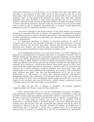 observación pertenece a la parte física, uno se observa para saber que gestos esta
haciendo, si una persona le dice bobo y uno le hace un gesto feo, no se está
observando, dejó entrever el mal gusto, porque le dijeron bobo, te das cuenta, eso
pertenece aquí; la auto-observación pertenece al astral, para saber que estamos
pensando, que estoy haciendo y como estoy procediendo, por eso la conciencia
objetiva, el primer asiento de ella, de aquí para arriba en el orden de mundos, está en
el astral, allá está la conciencia, por eso es que con el astral es que sale uno en astral,
con el astral es que se despierta conciencia allá, es porque la auto-observación
pertenece al astral, la inspiración pertenece a la mente.
Una mente inspirada es una mente creativa, es una mente abierta, es una mente
dinámica, es una mente llena de, en síntesis, de creatividad. La inspiración, un poeta
par escribir su poema se inspira, el músico para entonar una buena música se inspira,
es decir, cada quien se inspira en lo que tiene, en lo que hace, con la finalidad de que
guste su presentación.
La inspiración pertenece al mental, la devoción pertenece al causal, la
devoción, pero estoy de una devoción consciente, la devoción pertenece al causal,
nosotros tenemos una devoción para hacer oración, que devoción para orar, que
devoción para meditar, que devoción para auto-observarnos, que devoción, esa
devoción es algo que pertenece al alma, pertenece al mundo causal.
La contemplación pertenece a la conciencia divina, a su parte búddhica, así
pertenece la contemplación es el mundo intuicional, es el mundo lo mas bello, dice al
Maestro Samael que hay dentro de la estructura de nuestro organismo, en este mundo
séptule y por último aparece allí la adoración, la adoración ya pertenece al mundo del
Intimo, donde se adora, donde se le rinde ese tributo tan merecido al Intimo, ese es el
orden que debería existir en una persona que estemos viviendo ese arte magistral del
despertar de la conciencia, volvemos nuevamente, observarnos aquí en la tierra, auto-
observarnos para poder transmitir la conciencia y hacemos aquí a la conciencia que
hacemos en el astral, hermanos nosotros podemos estar conscientes aquí, estar
inconscientes en el astral, podemos estar conscientes en el astral y estar inconsciente
aquí, entonces que pasa?, que hay una descoordinación en lo que es la auto-
observación y la observación, es decir, para nosotros podernos auto-observar
dignamente, tenemos que inspirarnos en un momento dado, es decir, uno se observa,
se auto-observó y siente como una pequeña alegría, como una cosita allá, o no es así?
dígame si uno no siente como una cosita bonita, verdad?, porque se encontró con una
conciencia que no la estaba ejerciendo, en ese momento.
Si algo hay por ahi, lo pueden ir diciendo, esto porque seguimos
complementando esto de aquí, entonces buena relajación.
Ocho: buena meditación y a la ves de la meditación la oración, acuérdense,
antes que pensar aprender a meditar, tenemos que aprender a relajarnos y antes que
aprender nosotros algo mas tenemos que aprender nosotros la concentración, pero no
le vamos a meter ahí simplemente una transición entre la oración y al meditación, es
decir, yo me relajo hago mi oración, que es apenas, no de palabras, sino de
sentimiento, a mi divina Madre, a mi Padre interno, a mi Cristo Intimo para que me
ilumine, para que me guíe, para que me proteja, para que me conceda la gracia de
conseguir el objetivo y me voy llevando, llevando ese sueñito, ese sueñito qu e va
apareciendo, pero no ponerme a roncar sino a dejarme llevar de la lascitud que
aparece entre la oración y la meditación y allí está el resultado de la meditación,
 