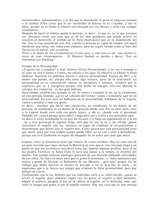 insustituibles, indispensables, y el día que la institución le quite el cargo no resisten
y se acaban. Ellos creen que al ser sustituidos la Gnosis se va a acabar, y eso es
falso, porque en el fondo la Gnosis esta dirigida por los Dioses y ellos son siempre
triunfadores.
Después de hacer el trabajo queda la persona, es decir , lo que es, no lo que creemos
ser. Entonces viene una cosa que es de los mas grandioso que pueda ocurrir en
nosotros,se desarrolla el sentido de la Auto-observación que es la iluminación del
Ser. Eso lo trae justamente este Sol, cuando la persona es capaz de romper con aquel
obstáculo que tenía, con todas esas ataduras, para no seguir siendo como el loco del
Tarot,con su morral, con su maleta.
Vivir a la altura de las circunstancias es una cosa, y otra cosa es ser uno esclavo y
títere de esas circunstancias . El Maestro Samael se paraba y decía: “Soy un
limosnero con Smoking”
Estudio de la Personalidad:
¿A quien voy a estudiar? a Juan Tenorio (Falsa Personalidad), si lo voy a estudiar a
el, pues no voy a llamar a Carlos, me refiero a los egos. El objetivo es liberar la Perla
Seminal. Nosotros no podemos decirle a nuestra personalidad, Vayase de Mi!! y le
damos una patada, no, porque alla tiene algo nuestro, parte de la conciencia. La
personalidad en su constitución interna es energética y atómica. Atómica por lo
explosiva que es, y energética porque esta hecha de energía, ella nos absorbe la
energía, nos vampiriza , es una gran ladrona.
Necesitamos estudiar por ejemplo la ira. Si vamos a estudiar la ira, no la estudiemos
en esta persona humana, que es un vehículo del intimo; vamos a estudiarla aquí en mi
personalidad. En este caso no hablemos de la personalidad, hablemos de la Legion,
vamos a estudiar a toda esa gente.
es decir , tenemos que hacer una separación, no estudiemos la ira dentro de mi
persona, no estudiemos la ira dentro de la guarida donde esta. Por lo tanto debo venir
a la Legion donde esta toda esa gente (egos), y ahí si, ¿donde esta el personaje
llamado ira? ¿usted porque grita tanto? venga para acá y siento a ese personaje aquí.
Es decir si estoy estudiando la ira,hoy me levanto y le hago un seguimiento es a la ira
, no a otro personaje.Si alguien llega, otro que no sea la ira y me ofende ¿quien
reacciona? el orgullo con ira, entonces en lugar de condenar la ira,analizamos y
descubrimos que detrás esta el orgullo mio. Como quiera que esta personalidad tiene
que morir para que este templo cuerpo quede libre, yo no voy a salir a defenderme,
porque ese es el problema no seguir de abogados de un señor que tiene que morir.
Cuantas veces la naturaleza tiene que valerse de cosas terribles. Hay un caso real de
un gran iniciado que logro incluso la Maestría en esta ápoca; este Iniciado llego a un
punto en que por su proceso iniciatico tenía que superar algunas pruebas, pero el no
las pasaba. Entonces su Santo Guru lo tuvo que lanzar a la tortura, el escarnio del
pueblo. Fue cuando salieron enemigos gratuitos de ese iniciado hablando atrocidades
de ese señor. Su Guru lo lanzo para que la gente lo pisoteara , y hubo momentos que
estuvo a punto de fracasar el bodisatwa de ese Maestro , ¿por que? porque era un
trabajo que debió hacerlo el mismo en privado y no lo hizo.Por lo tanto , no
esperemos que a la fuerza nos tengan que eliminar la falsa personalidad, pues hay
peligro de caerse.
Continuando con la ira, después que ese individuo salió y se sintió herido, ¿quien se
hirió? el orgullo, pues entonces sígale con los pasos al orgullo a todo momento,
hágale el análisis, póngale el pie en la cabeza al orgullo, no lo defienda, antes que
otros le tengan que poner el pie al orgullo nuestro. Hay una cosa que es mas amarga
 