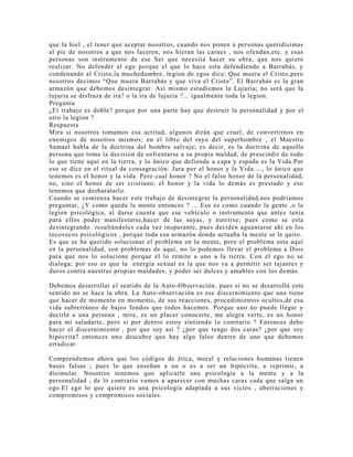 que la hiel , el tener que aceptar nosotros, cuando nos ponen a personas queridisimas
al pie de nosotros a que nos laceren, nos hieran las carnes , nos ofendan,etc. y esas
personas son instrumento de ese Ser que necesita hacer su obra, que nos quiere
realizar. No defender al ego porque el que lo hace esta defendiendo a Barrabás, y
condenando al Cristo,la muchedumbre, legion de egos dice: Que muera el Cristo,pero
nosotros decimos “Que muera Barrabás y que viva el Cristo”. El Barrabás es la gran
armazón que debemos desintegrar. Así mismo estudiemos la Lujuria; no será que la
lujuria se disfraza de ira? o la ira de lujuria ?... igualmente toda la legion.
Pregunta
¿El trabajo es doble? porque por una parte hay que destruir la personalidad y por el
otro la legion ?
Respuesta
Mira si nosotros tomamos esa actitud, algunos dirán que cruel, de convertirnos en
enemigos de nosotros mismos; en el libro del rayo del superhombre , el Maestro
Samael habla de la doctrina del hombre salvaje; es decir, es la doctrina de aquella
persona que toma la decisión de enfrentarse a su propia maldad, de prescindir de todo
lo que tiene aquí en la tierra, y lo único que defiende a capa y espada es la Vida.Por
eso se dice en el ritual de consagración: Jura por el honor y la Vida ..., lo único que
tenemos es el honor y la vida. Pero cual honor ? No el falso honor de la personalidad,
no, sino el honor de ser cristiano; el honor y la vida lo demás es prestado y eso
tenemos que desbaratarlo.
Cuando se comienza hacer este trabajo de desintegrar la personalidad,nos podríamos
preguntar, ¿Y como queda la mente entonces ? ... Eso es como cuando la gente ,o la
legion psicológica, al darse cuenta que ese vehículo o instrumento que antes tenía
para ellos poder manifestarse,hacer de las suyas, y nutrirse; pues como se esta
desintegrando resultándoles cada vez inoperante, pues deciden aguantarse ahí en los
recovecos psicológicos , porque toda esa armazón donde actuaba la mente se le quito.
Es que se ha querido solucionar el problema en la mente, pero el problema esta aquí
en la personalidad, son problemas de aquí, no lo podemos llevar el problema a Dios
para que nos lo solucione porque el lo remite a uno a la tierra. Con el ego no se
dialoga; por eso es que la energía sexual es la que nos va a permitir ser tajantes y
duros contra nuestras propias maldades, y poder ser dulces y amables con los demás.
Debemos desarrollar el sentido de la Auto-Observación, pues si no se desarrolla este
sentido no se hace la obra. La Auto-observación es ese discernimiento que uno tiene
que hacer de momento en momento, de sus reacciones, procedimientos ocultos,de esa
vida subterráneo de bajos fondos que todos hacemos. Porque uno no puede llegar y
decirle a una persona , mire, es un placer conocerte, me alegra verte, es un honor
para mi saludarte, pero si por dentro estoy sintiendo lo contrario ? Entonces debo
hacer el discernimiento , por que soy así ? ¿por que tengo dos caras? ¿por que soy
hipócrita? entonces uno descubre que hay algo falso dentro de uno que debemos
erradicar.
Comprendemos ahora que los códigos de ética, moral y relaciones humanas tienen
bases falsas ; pues lo que enseñan a un o es a ser un hipócrita, a reprimir, a
disimular. Nosotros tenemos que aplicarle una psicología a la mente y a la
personalidad , de lo contrario vamos a aparecer con muchas caras cada que salga un
ego.El ego lo que quiere es una psicología adaptada a sus vicios , aberraciones y
compromisos y compromisos sociales.
 