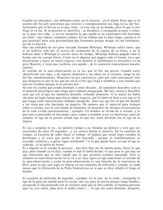 Cuando no ubicamos , nos debemos sentir en el corazon , en el átomo Nous que es el
asiento del Ser,allí sentiremos paz interior e inmediatamente nos lega la luz del Ser.
Aclaramos que el Ser no es el que viene , el esta alla en su mundo, pero lo que si nos
llega es su luz. Si la persona se identifica , se desubica; y enseguida se pone a soñar,
se va para otro lado , y en ese momento lo que queda es un cuaternario allí haciendo
un ritual , una cadena, cualquier trabajo. En un trabajo que se hace largo, ¿quien es el
que protesta? pues esta personalidad que formamos porque dizque así me enseñaron,
así me lo dijeron.
Hay una anécdota de ese gran iniciado llamado Milarepa. Milarepa sufrió tanto, que
si no hubiese sido por el exceso de compasión de la esposa de su Guru, y no le
hubiese dado a Milarepa el secreto antes de tiempo, Milarepa hubiera pagado todo el
karma con ese cuerpo físico. Como no lo dejaron que pagara todo el karma, tuvo que
desencarnar y hacer un nuevo regreso, son detalles el sufrimiento es necesario; es un
gran Maestro, y tiene que recibirse con agrado , de lo contrario truncaríamos nuestro
camino.
El sentido de la auto-observación es la luz que el Ser me presta. Cuando estoy
identificado con algo, y de repente despierto y me ubico en el corazon, tengo la luz
del Ser inmediatamente. Despierto no por conciencia, ¿por que cual conciencia? sino
que despierto es por la luz que me envía el Ser que llega a alumbrar a este mundo que
esta en tinieblas porque el es nuestro Sol.
Al caer en cuenta que estaba dormido y estar ubicado , de inmediato descubro cual es
el material psicológico que tengo para trabajar enseguiuda. Me doy cuenta y descubro
cual ego era el que me mantenía dormido, soñando despierto. A lo mejor me había
ido para un lugar lejano para hacer algún negocio, por lo tanto en base a ese ego es lo
que tengo como material para trabajar enseguida , pues ese ego fue el que me durmió
y me tenía por alla haciendo un negocio. De manera que el material para trabajar
sobre si mismo, nos lo esta dando de momento en momento las mismas circunstancias
de la vida vivida concientemente , ejemplo: Un hombre se olvida de si mismo, y lo
que esta es pensando en una mujer ,pues vamos a estudiar a ese yo lujuriosos; pero no
estudiar el ego de la pereza siendo que el que nos tenía dormido era el ego de la
lujuria.
Si voy a estudiar la ira , no meterle tiempo a es. Estudie un defecto y vera que son
cuestiones de unos 10 segundos , y ya, estuvo hecho el análisis, No es cuestión de
tiempo, es cuestión de saber hacer el trabajo. El pedazo que usted logro estudiar lo
desintegro y el resto que quedo se fue huyendo , porque el inmediatamente se
esconde; entonces ¿ a quien sigue estudiando ? si lo que quedo huyo, no que el ego es
cobarde , el no pelea de frente.
Si a alguien se le escapa la grosería , uno dice Hay me da mucha pena, fíjese lo que
dije, pero cuando ya lo dijo; cuando el mal lo había hecho; lo que pasa es que hay un
ego emocional que es mas rápido que lo que nosotros estamos pensando. Pero si
estamos en auto-observación no le va a ser mas ligero el ego emocional al sentido de
la auto-observación y como la auto-observación es una función de la conciencia de
Dios, pues lo que uno logra es liberar en ese momento de reflexión y estudio ,es nada
menos que la liberación de la Perla Seminal,eso es lo que se dice robarle el fuego al
Diablo.
Es cuestión de milésima de segundo , ejemplo: Es la una de la tarde , enseguida el
ego de la gula me mando para la cocina, me voy para la cocina porque tengo hambre,
enseguida el alla peleando con el cocinero para que le den comida; la humana persona
aquí en este salón ¿Que hizo el pobre tonto? ... el ego me tenía dormido, desperté,
 