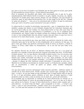 aja, pero si no le hice el estudio a ese bandido que me llevo para la cocina, pues perdí
la oportunidad de restarle fuerza. ¿Como hubiera procedido?
Pues al momento de descubrir que había sido traicionado por el ego de la gula,
inmediatamente debí haberle hecho el estudio a la gula, rápido, sin poses, no, rápido.
Al hacerle el estudio pues logro sacarle aunque sea una chispita; con solo hacerle la
reflexión ,pues la auto-observación permite eso, ya que tengo la luz del Ser. ¿Donde
se suma esa chispita ? ... Acá, eso si es conciencia que se libero. Es que la conciencia
tiene que venir a nosotros ¿cual conciencia? esta que se libero.
La observación la enseña la psicología convencional ; que si comportarse bien, ser
amables, aunque por dentro se este echando chispas.Son las relaciones humanas que
no sirven para nada en este trabajo. La Auto-observación va mas alla, pues hace la
función de ambas dado que auto-observa el problema y a la ves se comporta bien
externamente; por lógica, todas las demás normas de conducta salen sobrando. Pues
si uno se esta comportando bien por dentro cuanto mas por fuera, lo que nos sirve a
nosotros el la Auto-observación , ya que es una función del Ser.
Para que haya una perfecta paz tiene que haber una perfecta relación de todos estos
vehículos para que la luz del Ser lo este alumbrando, de lo contrario no hay paz. Es
decir tiene que haber una perfecta correlación desde el físico al Atmico ,y desde el
Atmico al Físico; debe haber un alineamiento de la luz del Ser por todos esos
cuerpos.
En Apuntes Secreto de un Guru ,el Maestro Samael dice que vio a un grupo de
personas en el mundo Causal que parecían Angeles realizando una misa. Al descender
al plano mental , los vio mas densos; descendió al plano astral y los vio un poco mas
densos ;descendió al eterico y los vio mas feos; luego al físico y vio que era una
familia que estaba realizando una Misa en su casa. Aquí podemos ver que todos
estaban bien ubicados y sus cuerpos alineados , y el trabajo lo estaban haciendo bien
, porque si alguno de ellos hubiesen estado distraídos o pensando en otra cosa ,el
Maestro no los hubiera encontrado en el plano causal ,o el mental por ejemplo, indica
que al encontrarlos a todos de plano en plano, todos estaban trabajando
correctamente.
Así que para poder nosotros desintegrar todas nuestras patrañas , debemos apelar al
sentido de la Auto-observación. Puede suceder que existan egos enemigos de otros
egos , es decir no sea que tenga un ego mitomano que le tenga mucha rabia al ego de
la ira, y el ego mitomano quiere combatir al otro, para el poder aparecer a todo
momento como un santo, como un monje con la mano así ; poses del mitomano.
En la medida que se desarrolle el sentido de la Auto-observación así mismo se va
también desarrollando el centro de gravedad permanente , eso es lo que no le deja a
uno salirse de la Gnosis. Es que la Auto-observación lo abarca todo; cuando uno se
auto-observa , la mente trata de llegar , pero enseguida se le dice , y Usted a que
viene ? ; pero si uno esta distraído , cuando volteo vio a ese gentío, y como los saca
uno ? ya tiene que huir porque ya la legion nos invadió la mente.
 