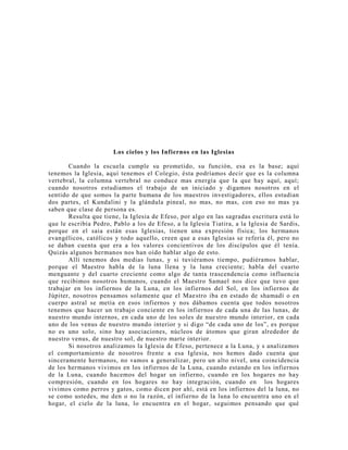 Los cielos y los Infiernos en las Iglesias
Cuando la escuela cumple su prometido, su función, esa es la base; aquí
tenemos la Iglesia, aquí tenemos el Colegio, ésta podríamos decir que es la columna
vertebral, la columna vertebral no conduce mas energía que la que hay aquí, aquí;
cuando nosotros estudiamos el trabajo de un iniciado y digamos nosotros en el
sentido de que somos la parte humana de los maestros investigadores, ellos estudian
dos partes, el Kundalini y la glándula pineal, no mas, no mas, con eso no mas ya
saben que clase de persona es.
Resulta que tiene, la Iglesia de Efeso, por algo en las sagradas escritura está lo
que le escribía Pedro, Pablo a los de Efeso, a la Iglesia Tiatira, a la Iglesia de Sardis,
porque en el saia están esas Iglesias, tienen una expresión física; los hermanos
evangélicos, católicos y todo aquello, creen que a esas Iglesias se refería él, pero no
se daban cuenta que era a los valores concientivos de los discípulos que él tenía.
Quizás algunos hermanos nos han oído hablar algo de esto.
Allí tenemos dos medias lunas, y si tuviéramos tiempo, pudiéramos hablar,
porque el Maestro habla de la luna llena y la luna creciente; habla del cuarto
menguante y del cuarto creciente como algo de tanta trascendencia como influencia
que recibimos nosotros humanos, cuando el Maestro Samael nos dice que tuvo que
trabajar en los infiernos de la Luna, en los infiernos del Sol, en los infiernos de
Júpiter, nosotros pensamos solamente que el Maestro iba en estado de shamadí o en
cuerpo astral se metía en esos infiernos y nos dábamos cuenta que todos nosotros
tenemos que hacer un trabajo conciente en los infiernos de cada una de las lunas, de
nuestro mundo internos, en cada uno de los soles de nuestro mundo interior, en cada
uno de los venus de nuestro mundo interior y si digo “de cada uno de los”, es porque
no es uno solo, sino hay asociaciones, núcleos de átomos que giran alrededor de
nuestro venus, de nuestro sol, de nuestro marte interior.
Si nosotros analizamos la Iglesia de Efeso, pertenece a la Luna, y s analizamos
el comportamiento de nosotros frente a esa Iglesia, nos hemos dado cuenta que
sinceramente hermanos, no vamos a generalizar, pero un alto nivel, una coincidencia
de los hermanos vivimos en los infiernos de la Luna, cuando estando en los infiernos
de la Luna, cuando hacemos del hogar un infierno, cuando en los hogares no hay
compresión, cuando en los hogares no hay integración, cuando en los hogares
vivimos como perros y gatos, como dicen por ahí, está en los infiernos del la luna, no
se como ustedes, me den o no la razón, el infierno de la luna lo encuentra uno en el
hogar, el cielo de la luna, lo encuentra en el hogar, seguimos pensando que qué
 