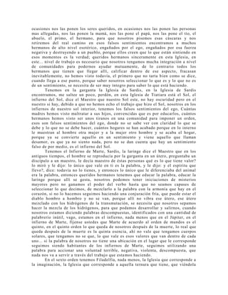 ocasiones nos las ponen los seres queridos, en ocasiones nos las ponen las personas
mas allegadas, nos las ponen la mamá, nos las pone el papá, nos las pone el tío, el
abuelo, el primo, el hermano, para que nosotros pisemos esas cáscaras y nos
retiremos del real camino en esos falsos sentimientos encontramos a muchos
hermanos de alto nivel esotérico, engañados por el ego, engañados por esa fuerza
negativa y destruyendo a un pueblo, porque ellos creen que lo que están sintiendo en
esos momentos es la verdad; queridos hermanos sinceramente en esta Iglesia, en
este... nivel de trabajo es necesario que nosotros tengamos mucha integración a nivel
de comunidades para podernos ayudar mutuamente, de lo contrario todos los
hermanos que tienen que llegar allí, calificar dentro de ese aspecto, fracasan
inevitablemente, no hemos visto todavía, el primero que no tarta bien como se dice,
cuando llega a ese punto, porque saber nosotros seleccionar lo que es y lo que no es
de un sentimiento, se necesita de ser muy íntegro para saber lo que está haciendo.
Tenemos en la garganta la Iglesia de Sardis, en la Iglesia de Sardis
encontramos, me saltee un poco, perdón, en esta Iglesia de Tiatiara está el Sol, el
infierno del Sol, dice el Maestro que nuestro Sol este, no hay oscuridad pero en el
nuestro si hay, debido a que no hemos echo el trabajo que hizo el Sol, nosotros en los
infiernos de nuestro sol interior, tenemos los falsos sentimientos del ego, Cuántas
madres hemos visto maltratar a sus hijos, convencidas que es por educarlos, cuántos
hermanos hemos visto ser unos tiranos en una comunidad para imponer un orden,
esos son falsos sentimientos del ego, donde no se sabe ver con claridad lo que se
debe y lo que no se debe hacer, cuántos hogares se han acabado porque en lo interno
le muestran al hombre otra mujer y a la mujer otro hombre y se acaba el hogar,
porque ya se convierte aquello en un sentimiento y viene aquello que llaman
desamor, es que ya no siento nada, pero no se dan cuenta que hay un sentimiento
falso de por medio, es el infierno del Sol.
Tenemos el Infierno de Marte, Sardis, la laringe dice el Maestro que en los
antiguos tiempos, el hombre se reproducía por la garganta en un útero, preguntaba un
discípulo a un maestro, le decía maestro de éstas personas qué es lo que tiene valor?
lo miró y le dijo: lo único que vale en ti es la palabra, y le dijo: y el espíritu que
llevo?, dice: todavía no lo tienes, y entonces lo único que le diferenciaba del animal
era la palabra, entonces queridos hermanos tenemos que educar la palabra, educar la
laringe porque allí se gesta, nosotros podemos tener iniciaciones de misterios
mayores pero no ganamos el poder del verbo hasta que no seamos capases de
seleccionar lo que decimos, de mezclarlo a la palabra con la armonía que hay en el
corazón, si no lo hacemos seguimos haciendo una conjuración fría, que puede estar el
diablo hombro a hombro y no se van, porque allí no vibra ese útero, ese útero
mezclado con los hidrógenos de la transmutación, se necesita que nosotros sepamos
hacer la mezcla de los hidrógenos, para que podamos desarrollar y salirnos, cuando
nosotros estamos diciendo palabras descompuestas, identificados con una cantidad de
palabrerío inútil, vago, estamos en el infierno, nada menos que en el Júpiter, en el
infierno de Marte, fíjense ustedes que Marte de acuerdo al orden de mundos es el
quinto, en el quinto orden lo que queda de nosotros después de la muerte, lo real que
queda después de la muerte es la quinta esencia, ahí no vale que tengamos cuerpos
solares, que tengamos no se que, lo que vale es esos valores que van dentro de cada
uno... si la palabra de nosotros no tiene una ubicación en el lugar que le corresponde
seguimos siendo habitantes de los infiernos de Marte, seguimos utilizando una
palabra para accionar una voluntad terrible, negativa, violenta, descompuesta, que
nada nos va a servir a través del trabajo que estamos haciendo.
En el sexto orden tenemos Filadelfia, nada menos, la Iglesia que corresponde a
la imaginación, la Iglesia que corresponde a aquella ternura que tiene, que viéndola
 