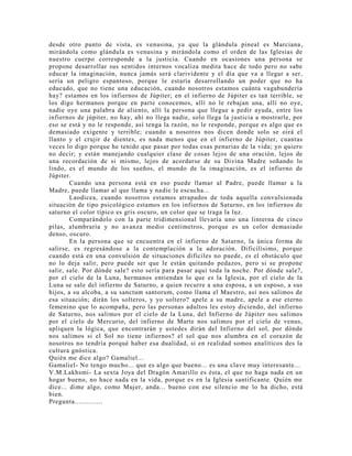 desde otro punto de vista, es venusina, ya que la glándula pineal es Marciana,
mirándola como glándula es venusina y mirándola como el orden de las Iglesias de
nuestro cuerpo corresponde a la justicia. Cuando en ocasiones una persona se
propone desarrollar sus sentidos internos vocaliza medita hace de todo pero no sabe
educar la imaginación, nunca jamás será clarividente y el día que va a llegar a ser,
sería un peligro espantoso, porque le estaría desarrollando un poder que no ha
educado, que no tiene una educación, cuando nosotros estamos cuánta vagabundería
hay? estamos en los infiernos de Júpiter; en el infierno de Júpiter es tan terrible, se
los digo hermanos porque en parte conocemos, allí no le rebajan una, allí no oye,
nadie oye una palabra de aliento, allí la persona que llegue a pedir ayuda, entre los
infiernos de júpiter, no hay, ahí no llega nadie, solo llega la justicia a mostrarle, por
eso se está y no le responde, así tenga la razón, no le responde, porque es algo que es
demasiado exigente y terrible; cuando a nosotros nos dicen donde solo se oirá el
llanto y el crujir de dientes, es nada menos que en el infierno de Júpiter, cuantas
veces lo digo porque he tenido que pasar por todas esas penurias de la vida; yo quiero
no decir; y están manejando cualquier clase de cosas lejos de una oración, lejos de
una recordación de si mismo, lejos de acordarse de su Divina Madre soñando lo
lindo, es el mundo de los sueños, el mundo de la imaginación, es el infierno de
Júpiter.
Cuando una persona está en eso puede llamar al Padre, puede llamar a la
Madre, puede llamar al que llama y nadie le escucha...
Laodicea, cuando nosotros estamos atrapados de toda aquella convulsionada
situación de tipo psicológico estamos en los infiernos de Saturno, en los infiernos de
saturno el color típico es gris oscuro, un color que se traga la luz.
Comparándolo con la parte tridimensional llevaría uno una linterna de cinco
pilas, alumbraría y no avanza medio centímetros, porque es un color demasiado
denso, oscuro.
En la persona que se encuentra en el infierno de Saturno, la única forma de
salirse, es regresándose a la contemplación a la adoración. Dificilísimo, porque
cuando está en una convulsión de situaciones difíciles no puede, es el obstáculo que
no lo deja salir, pero puede ser que le están quitando pedazos, pero si se propone
salir, sale. Por dónde sale? esto sería para pasar aquí toda la noche. Por dónde sale?,
por el cielo de la Luna, hermanos entiendan lo que es la Iglesia, por el cielo de la
Luna se sale del infierno de Saturno, a quien recurre a una esposa, a un esposo, a sus
hijos, a su alcoba, a su sanctum santorum, como llama el Maestro, así nos salimos de
esa situación; dirán los solteros, y yo soltero? apele a su madre, apele a ese eterno
femenino que lo acompaña, pero las personas adultos les estoy diciendo, del infierno
de Saturno, nos salimos por el cielo de la Luna, del Infierno de Júpiter nos salimos
por el cielo de Mercurio, del infierno de Marte nos salimos por el cielo de venus,
apliquen la lógica, que encontrarán y ustedes dirán del Infierno del sol, por dónde
nos salimos si el Sol no tiene infiernos? el sol que nos alumbra en el corazón de
nosotros no tendría porqué haber esa dualidad, si en realidad somos analíticos des la
cultura gnóstica.
Quién me dice algo? Gamaliel...
Gamaliel- No tengo mucho... que es algo que bueno... es una clave muy interesante...
V.M.Lakhsmi- La sexta Joya del Dragón Amarillo es ésta, el que no haga nada en un
hogar bueno, no hace nada en la vida, porque es en la Iglesia santificante. Quién me
dice... dime algo, como Mujer, anda... bueno con ese silencio me lo ha dicho, está
bien.
Pregunta..............
 