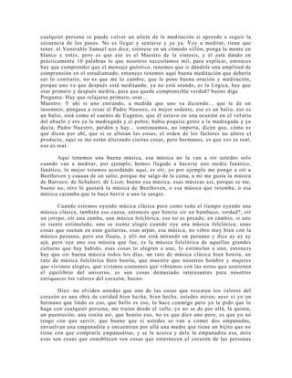 cualquier persona se puede volver un atleta de la meditación si aprende a seguir la
secuencia de los pasos. No es llegar y sentarse y ya ya. Voy a meditar, tiene que
tener, el Venerable Samael nos dice, siéntese en un cómodo sillón, ponga la mente en
blanco y entre, pero es que ese es el Maestro de la síntesis, y él está dando en
prácticamente 10 palabras lo que nosotros necesitamos mil, para explicar, entonces
hay que comprender que el mensaje gnóstico, tenemos que ir dándole una amplitud de
comprensión en el estudiantado, entonces tenemos aquí buena meditación que debería
ser lo contrario, no es que me lo cambie, que le pone buena oración y meditación,
porque uno ve que después está meditando, ya no está orando, es la Lógica, hay que
orar primero y después medita, para que quede comprensible verdad? bueno diga
Pregunta: Hay que relajarse primero, orar...
Maestro: Y ahí si uno entrando, a medida que uno va diciendo... que te de un
insomnio, póngase a rezar el Padre Nuestro, es mejor sedante, ese es un balio, ese es
un balio, está como el cuento de Eugenio, que él estuvo en una ocasión en el velorio
del abuelo y era ya la madrugada y el pobre, había poquita gente a la madrugada y ya
decía, Padre Nuestro, perdón y hay... continuamos, no importa, dicen que, cómo es
que dicen por ahí, que si se alteran las cosas, el orden de los factores no altera el
producto, aquí se me están alterando ciertas cosas, pero hermanos, es que eso es real,
eso es real.
Aquí tenemos una buena música, esa música no la van a oír ustedes solo
cuando van a meditar, por ejemplo, hemos llegado a hacerse uno medio fanático,
fanático, lo mejor estamos acordando aquí, es oír, yo por ejemplo me pongo a oír a
Beethoven y caaaaa de un salto, porque me salgo de la cama, a mi me gusta la música
de Barroco, de Schubert, de Liszt, bueno esa música, esas músicas así, porque se me,
bueno no, otro le gustará la música de Beethoven, o esa música que retumba, o esa
música caramba que le hace hervir a uno la sangre.
Cuando estemos oyendo música clásica pero como todo el tiempo oyendo una
música clásica, también eso cansa, entonces que bonito oír un bambuco, verdad?, oír
un joropo, oír una zamba, una música folclórica, eso no es pecado, en cambio, si uno
se siente estimulado, uno se siente alegre cuando oye una música folclórica, unas
cosas que suenan en esas guitarras, esas arpas, esa música, no vibro muy bien con la
música peruana, pero esa flauta, y allí me está mirando un peruano y dice ay ay ay
ajá, pero oye uno esa música que fue, es la música folclórica de aquellas grandes
culturas que hay habido, esas cosas lo alegran a uno, lo estimulan a uno, entonces
hay que oír buena música todos los días, un rato de música clásica bien bonita, un
rato de música folclórica bien bonita, que muestre que nosotros hombre y mujeres
que vivimos alegres, que vivimos contentos que vibramos con las notas que sostienen
el equilibrio del universo, es son cosas demasiado interesantes para nosotros
enriquecer los valores del corazón, bueno.
Diez: no olviden ustedes que una de las cosas que rescatan los valores del
corazón es una obra de caridad bien hecha, bien hecha, ustedes miren; ayer vi yo un
hermano que lindo es eso, que bello es eso, lo hace conmigo pero yo le pido que lo
haga con cualquier persona, me traían desde el valle, yo no se de por allá, la quinta,
un puentecito, una cosita así, que bonito eso, no es que dice uno pero, es que yo no
tengo con que servir, que bueno que si ustedes se van a comer dos empanadas,
envuelvan una empanadita y encuentran por allá una madre que tiene un hijito que no
tiene con que comprarle empanaditas, y se le acerca y dele la empanadita esa, mire
esas son cosas que ennoblecen son cosas que enternecen el corazón de las personas
 