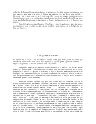 solución de los problemas psicológicos se consiguen los dos, porque resulta que son
dos cuerpos con una sola vida, la lógica de nuestro ego, es decir, que metido y
lárguese y se va uno para acá y el otro para allá, cuando se vengan a encontrar están
los problemas, pero si se van los dos, cuando regresen donde quedo el problema; pero
tiene que haber la integración hermanos, la Iglesia es la pareja, esa es la Iglesia, una
pareja.
Gamaliel, pínteme aquí la carta 19 del tarot y nos despedimos... para dar como
testimonio de esta reunión una pareja, un hombre y una mujer, esa es la Iglesia, eso
hay que buscar...
La Negación de si mismo
El Cristo no le dijo a sus discípulos: “usted tiene que morir,usted se tiene que
sacrificar ,usted tiene que hacer esto aquello y aquello para seguir mi camino ...”
Dijo :” Niéguese a si mismo, toma tu cruz y sígueme”.
Esa piedra angular que aparece en el Santuario es la unidad. Por eso no puede
haber una comunidad , Gnosticamente hablando, que no gire alrededor de un altar,
porque es la unidad. La piedra es el Cristo lo dijo el Maestro Samael alrededor de la
cual gira toda una comunidad por eso se dice debemos ser como una unidad. Un Koan
que hay para lamente dice “Si todas las cosas se reducen a la unidad a que se reduce
la unidad” pues a todas las cosas.
Nosotros estamos unidos aquí por una unidad por una doctrina, que es el
Cristo; todos nosotros nos hemos reducido a un punto ese punto es la doctrina y esta
es el mismo Cristo , pero a que se reduce esas cosas; a todos nosotros porque en el
corazón de cada uno de nosotros hay un Cristo. Entonces el objetivo de
nosotros en los Lumisiales es integrarnos con esa unidad para nutrirnos de la
Liturgia, de la enseñanza del amor, de la armonía con ese infinito, etc. Toda persona
que se desarmoniza con el Lumisial no puede estar en armonía con el Cristo; que es
la piedra de allí sale todo .... entonces el Cristo dijo: “Niéguese a si mismo, toma tu
cruz y sígueme” , resulta que los valores de la conciencia es lo que queda de una
persona que se decide a hacer la obra, de esa persona no queda la familia, ni los
edificios, ni lo carros, porque el día que se retira no se lleva nada, no se va a llevar si
no los valores concientivos que haya logrado encarnar o en su defecto toda la maldad
que haya logrado hacer ... Pero gnosticamente cristicamente hablando , esa persona se
va a convertir únicamente y exclusivamente en ese Cristo que esta naciendo y esta
haciendo una obra a través de el. Imaginemos que la piedra esta suelta, esa piedra
tiene 6 lados , cuatro alrededor una debajo y una encima, no hay razón para que
 