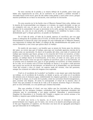 Se nace encima de la piedra y se muere debajo de la piedra, pero tiene que
haber una organización en esto, de lo contrario no se puede y saldrán iniciado e
iniciadas hasta cierto nivel, pero de ahí suben como palma y caen como cocos, porque
nuestro problema no es hace la iniciación, sino calificar la iniciación.
En esta ocasión no lo ha hecho sino el Maestro Samael bien echo, debajo esta
la muerte de la personalidad, ese niéguese a si mismo, no seguir diciendo: es que yo
no comparto con eso, es que yo no soy así, etc, es decir los problemitas de los
hogares de la comunidad, los que se presentan en la calle, porque hay unos hermanos
que dicen, no, esto no es una prueba, se remangan y le siembran la mano a otro,
defendiendo que? y disque gnóstico, no puede ser hermanos.
En el lado de atrás, al lado de la pared, aparece el sacrificio, por eso aquí
como si emergiera de la piedra esta el Cristo, al frente del altar están las letras: PTR.
Generalmente se hacen de color rojo porque así esta ordenado por el Maestro Samael,
eso representa el trabajo del Padre, el trabajo de Ra, desdoblamiento del padre en el
eterno femenino y este cruce que quiere decir el trabajo.
En medio de una mujer y un hombre que se ponen de frente para los deleites
del amor, no existe mas que el trabajo, para que ese resultado aparezca encima de la
piedra como un nacimiento. Es decir en la piedra del altar, esta todo el contexto del
trabajo que tenemos que hacer, porque es la creación del Cristo en nosotros, el dijo:
Niéguese a si mismo, toma tu cruz, en ese momento la cruz no era mas que el Cristo
mismo, el trabajo hacia la Cristificación, el lo hizo, el tomo su cruz, pero ya era
hombre. Del oriente viene eso que nos impulsa al sacrificio, que es el movimiento, en
el oriente esta el elemento aire, que es el que produce en nosotros, el ritmo armónico
de la vida, en el oriente esta el Cristo lanzando su fuerza y su ayuda a toda persona
que ejerza esa acción de movimiento, en beneficio de la humanidad, ese movimiento
viene del oriente y dice el ritual: no esperes nada del oriente, sino del poniente,
aunque las criaturas no saben de ninguna cosa esperada.
Cual es el occidente de la piedra? un hombre y una mujer que están haciendo
un trabajo, en el occidente de la piedra, es donde se gesta, así como en el occidente
del planeta esta el elemento agua, simbolizando los órganos genitales si nos ponemos
el lugar de la mujer, en el norte de la piedra, están las corrientes bioelctromagneticas,
para orientar una brújula. Al norte le corresponde el ritual de la muerte; dice el
ritual: hay que estudiar el ritual de la vida y de la muerte mientras llega el oficiante,
pero se esta refiriendo, es a esa piedra que estamos haciendo.
Hay que estudiar el ritual, eso nos indica que los iniciados de las culturas
serpentinas, de los antiguos tiempos, celebraban ese ritual danzando alrededor del
elemento que le corresponde a ese punto cardinal. Danzaban y posteriormente
llegaban los Sacerdotes y la Vestales del Templo y ungían con ciertos aromas a los
hombre y mujeres que estaba haciendo estos trabajos.
El norte nos invita a la muerte, en el norte esta el elemento tierra que
posteriormente nos tragara, por lo tanto, nos invita a la muerte psicológica para que
el día que lleguemos al sepulcro, no llevemos esa lacra de un agregado psicológico
que por descuido no lo trabajamos.
 