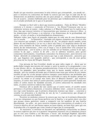 Puede ser que nosotros conozcamos la nota síntesis que corresponde , eso puede ser ,
pero si nosotros no conocemos de fondo la ciencia que nos rige en cada una de las
dimensiones no podemos nosotros dar ese paso porque si , estamos hablando para la
Era de acuario , estamos hablando para las personas que verdaderamente se interesan
en el estudio profundo de lo que es la persona.
Siempre es fácil salir y decir que nosotros podemos ..Tales de Mileto “Hombre
conócete a ti mismo y conocerás al Universo y los Dioses”Conocerse uno no es
solamente mirarse al espejo , todos sabemos y el Maestro Samael nos lo explico muy
bien ,hay que conocer nosotros el funcionarismo que tenemos en relacion a Dios , a
las dimensiones del Cosmos y en relacion a las dimensiones de la profundidad, del
ancho ,..el alto ,el ancho y la profundidad,tres dimensiones .
Sabemos todos, para hacer un pequeño repaso,que en cada una de esas dimensiones
nos lo enseña la Naturaleza , ilustrado con algunos elementos que viven en ella
.Los insectos por ejemplo, y otros animales de ,de , un poquito mayor tamaño, estan
dentro de una dimensión y yo no voy a decir una linea y se desplazan dentro de una
linea, otros animales de mayor tamaño como el ganado para citar algo,se desplazan
dentro de dos dimensiones , ellos ven el largo y ven el ancho,Pero solo conocen las
tres dimensiones , con la razón y con los sentidos el ser humano, conoce la de aquí,
conoce la de aquí , conoce la de allá , eso lo sabemos nosotros, pero quizás
conocemos teóricamente, visualmente conocemos las dimensiones , pero nosotros nos
hemos detenido en comprender la ciencia que rige a cada dimensión , parecería que
ud., que hagamos este pequeño análisis , que corresponde a una de esas perlas
preciosas de las Joyas del Dragón Amarillo.
Una persona de San Cristóbal, donde un gran sabio según el , decía que no
podia haber ningún movimiento del cuerpo si antes la mente no lo programaba, y eso
es una idiotez, del es.. de algunos pseudoesoteristas. Como se les ocurre que uno para
mover los parpados, para pestañear tiene que la mente mandar ordenes, eso es
absurdo , por eso estamos diciendo que el Gnosticismo tiene que salirse de ese sótano
terrible en que ha vivido porque nosotros tenemos conocimientos tan profundos que
ni siquiera el esoterista contemporáneo mas calificado es capaz de aceptar, porque no
conoce. La mente es el cuerpo mas lento, dice el Maestro Samael , que nosotros
tenemos, el centro mas lento,el centro pensante, cuando el centro pensante manda una
orden el centro motor ha mandado noventa, el centro emocional ha mandado otro
tanto, el centro instintivo todavía mas rápido.
Entonces ahí se puede dar uno cuenta que el centro motor, el cerebro motor
pertenece a la primera dimensión, si nosotros debemos tener , conocer la ciencia que
nos rige como humanos, que la primera dimensión tenemos que dejar ... concretar a
estudiar los principios y la doctrina de uno de los 7 cosmocratores que dirigen el
sistema en este caso don Gabriel.
Nosotros no podemos conocer la ciencia que nos rige en la primera dimensión
si no nos integramos en una forma perfecta con la familia, y no quiero decir con esto
que porque somos gnósticos vamos a compartir con las sandeces de una familia
desordenada , no señor , no, pero nosotros tenemos que concretarnos al estudio y a la
vivencia objetiva de ser una buena esposa un buen esposo, un buen hijo, para que sea
la producción a la segunda que viene siendo el logos que le corresponde.
Es necesario, si nosotros no hacemos ese aprendizaje correctisimo no damos
la octava superior que nos va a permitir integrarnos nosotros con el inmediato jerarca
que en este caso vendría a ser Mercurio a través del Arcángel Raphael. Queridos
hermanos si nosotros no damos la talla, conociendo la ciencia que nos rige como
 