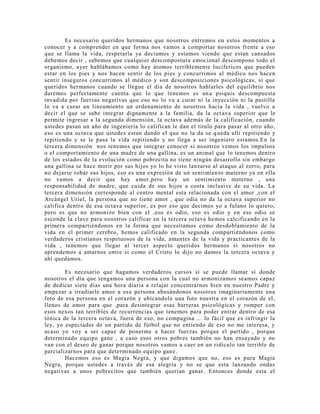 Es necesario queridos hermanos que nosotros entremos en estos momentos a
conocer y a comprender en que forma nos vamos a comportar nosotros frente a eso
que se llama la vida, respetarla ya decíamos y estamos viendo que estan cansados
debemos decir , sabemos que cualquier descompostura emocional descompone todo el
organismo, ayer hablábamos como hay átomos terriblemente lucifericos que pueden
estar en los pies y nos hacen sentir de los pies y concurrimos al médico nos hacen
sentir inseguros concurrimos al médico y son descomposiciones psicológicas, si que
queridos hermanos cuando se llegue el día de nosotros hablarles del equilibrio nos
daremos perfectamente cuenta que lo que tenemos es una psiquis descompuesta
invadida por fuerzas negativas que eso no lo va a curar ni la inyección ni la pastilla
lo va a curar un lineamiento un ordenamiento de nosotros hacia la vida , vuelvo a
decir el que se sabe integrar dignamente a la familia, da la octava superior que le
permite ingresar a la segunda dimensión, la octava además de la calificación, cuando
ustedes pasan un año de ingeniería lo califican le dan el titulo para pasar al otro año,
eso es una octava que ustedes estan dando el que no la da se queda allí repitiendo y
repitiendo y se le pasa la vida repitiendo y no llega a ser ingeniero estamos.En la
tercera dimensión nos tenemos que integrar conocer si nosotros vemos los impulsos
o el comportamiento de una madre de una gallina, es un animal que lo tenemos dentro
de los estados de la evolución como pobrecita no tiene ningún desarrollo sin embargo
una gallina se hace morir por sus hijos yo lo he visto lanzarse al ataque al zorro, para
no dejarse robar sus hijos, eso es una expresión de un sentimiento materno ya en ella
no vamos a decir que hay amor,pero hay un sentimiento materno , una
responsabilidad de madre, que cuida de sus hijos a costa inclusive de su vida. La
tercera dimensión corresponde al centro mental esta relacionada con el amor ,con el
Arcángel Uriel, la persona que no tiene amor , que odia no da la octava superior no
califica dentro de esa octava superior, es por eso que decimos yo a fulano lo quiero,
pero es que no armonizo bien con el ,eso es odio, eso es odio y en ese odio se
esconde la clave para nosotros calificar en la tercera octava hemos calcificando en la
primera compartiéndonos en la forma que necesitamos como desdoblamiento de la
vida en el primer cerebro, hemos calificado en la segunda compartiéndonos como
verdaderos cristianos respetuosos de la vida, amantes de la vida y practicantes de la
vida , tenemos que llegar al tercer aspecto queridos hermanos si nosotros no
aprendemos a amarnos entre si como el Cristo lo dijo no damos la tercera octava y
ahí quedamos.
Es necesario que hagamos verdaderos cursos si se puede llamar si donde
nosotros el día que tengamos una persona con la cual no armonizamos seamos capaz
de dedicar siete dias una hora diaria a relajar concentrarnos bien en nuestro Padre y
empezar a irradiarle amor a esa persona abusándonos nosotros imaginariamente una
foto de esa persona en el corazón y ubicandole una foto nuestra en el corazón de el,
llenos de amor para que ,para desintegrar esas barreras psicológicas y romper con
esos nexos tan terribles de recurrencias que tenemos para poder entrar dentro de esa
tónica de la tercera octava, fuera de eso, no compagina ... lo fácil que es infringir la
ley, yo espectador de un partido de fútbol que no entiendo de eso no me interesa, y
acaso yo voy a ser capaz de ponerme a hacer fuerzas porque el partido , porque
determinado equipo gane , a caso esos otros pobres también no han ensayado y no
van con el deseo de ganar porque nosotros vamos a caer en un ridículo tan terrible de
parcializarnos para que determinado equipo gane.
Hacemos eso es Magia Negra, y que digamos que no, eso es pura Magia
Negra, porque ustedes a través de esa alegría y no se que esta lanzando ondas
negativas a unos pobrecitos que también querían ganar. Entonces donde esta el
 