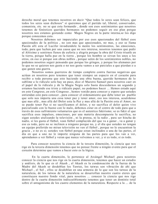 derecho moral que tenemos nosotros en decir “Que todos lo seres sean felices, que
todos los seres sean dichosos” si queremos que el partido tal, liberal, conservador,
comunista, etc. no se que esta formando , donde son esos sentimientos que nosotros
tenemos de Gnósticos queridos hermanos no podemos seguir en ese plan porque
nosotros nos estamos gestando como Magos Negros en la parte interna,se los digo
porque conocemos esto.
Nosotros debemos ser imparciales por eso esos apasionados del fútbol esos
apasionados de la política , no son mas que apasionados, no mas, y eso se llama
Pasión allí esta el Lucifer invadiendole la mente los sentimientos, las emociones,
todo, para que luchen por una causa que no nos interesa, nosotros tenemos que pedir
al Altísimo y sentirnos llenos de euforia y alegría porque la obra del Cristo triunfe en
la tierra, porque halla paz en la tierra , porque los hombre se sirvan los unos a los
otros, en eso si porque son obras nobles , porque salen de los sentimientos nobles, no
podemos nosotros seguir pensando que porque los gringos, y porque los alemanes por
lo que no se quieren nos gusta o no nos gusta vamos a ser parciales a que pierdan o a
que ganen una guerra.
Nosotros somos guerreros de tiempo completo contra fuerzas negativas que
actúan en nosotros pero tenemos que tener siempre un espacio en el corazón para
recibir a toda persona que este haciendo una obra buena, querido hermanos de lo
sublime a lo ridículo solo hay un paso, dice el Maestro Samael para nosotros caer en
el papel de lo ridículo y de la Magia Negra solo basta descuidarnos un segundo y
estamos haciendo ese triste y ridículo papel, no podemos hacer ... Hemos estado aquí
en este Congreso, en este Congreso , hemos venido para conocer y espero que ustedes
entiendan esto para conocer , para conocer el ordenamiento que debe tener un pueblo
que solo nos importa una cosa tener paz y tener amor, eso nos interesa, acuérdense
que mas allá , mas allá del Dolor esta la Paz y mas allá de la Pasión esta el Amor, no
se puede tener Paz si no sacrificamos el dolor, y no sacrifica el dolor quien vive
parcializado con lo bueno con lo malo, debemos estar en el centro de todo para que a
través de esos sufrimiento voluntarios que es el autentico fakirismo; se es fakir el que
sacrifica esos impulsos, emociones, por una materia descompuesta lo sacrifica, no
sigan ustedes utulizando la televisión , ni la prensa, ni la radio , para ser hincha de
nadie, si les gusta el fútbol, vean fútbol complacido del que va a ganar , va a ganar y
eso es todo, pero no se inclinen a ninguno porque no, y el día que ustedes no tengan
un equipo preferido no miran televisión no ven el fútbol , porque no le encuentran la
gracia , o no es si; ustedes ven fútbol porque estan inclinados a una de las partes, el
día en que a uno no le importe ninguna de las partes para que los van a ver,
aprendamos a ver fútbol y veran que nunca volvemos a ver, y si es todo, si es todo.
Para conocer nosotros la ciencia de la tercera dimensión, la ciencia que nos
rige en la tercera dimensión tenemos que no pensar frente a ningún evento para que el
corazón determine que vamos a hacer esto es la lógica.
En la cuarta dimensión, le pertenece al Arcángel Michael ,para nosotros
conocer la ciencia que nos rige en la cuarta dimensión, tenemos que hacer un estudio
y análisis, de lo que es el Akash , el Akash es la condensación de la fuerza de la
Madre del Akash se desdoblan los Tawtas, los tatwas son vibración de ahí que
Michael , el Sol , ellos se desdoblan en una armenia de lo que son los tatwas de la
naturaleza, de los tatwas de la naturaleza se desarrollan nuestro cuatro eteres que
constituyen nuestro fondo vital, para nosotros ... conocer la ciencia que nos rige
dentro de la cuarta dimensión indiscutiblemente tenemos que tener un dominio total
sobre el antagonismo de los cuatro elementos de la naturaleza. Respecto a la ... de la
 
