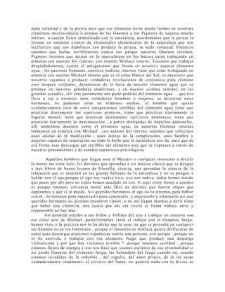 mala voluntad y de la pereza para que ese elemento tierra pueda formar en nosotros
elementos microscópicos o atomos de los Gnomos y los Pigmeos de nuestro mundo
interno o cuerpo físico armonizado con la naturaleza, acordemonos que la pereza la
forman en nosotros cientos de elementales elementarios de la naturaleza que son
lucifericos que son diabólicos eso produce la pereza, la mala voluntad. Entonces
tenemos que luchar terriblemente contra eso parque nuestros Gnomos internos,
Pigmeos internos que actúan en la musculatura en los huesos están trabajando en
armenia con nuestro Sol interno, con nuestro Michael interno. Tenemos que trabajar
despiadadamente, contra el antagonismo que forma en nosotros nuestro elemento
agua , las pasiones humanas ,nuestras ondinas internas tiene que estar trabajando en
armenia con nuestro Michael interno que es el color blanco del Sol, es necesario que
nosotros vayamos a producir verdaderas revoluciones de conciencia para eliminar
esos ataques violentos, desastrosos de la furia de nuestro elemento agua que se
produce en nuestras glándulas endocrinas, y en nuestro sistema seminal, en las
gónadas sexuales, allí esta justamente una parte podrida del elemento agua ... que n os
lleva a ser a nosotros unos verdaderos hombres o mujeres, se necesitan estas
hormonas, no podemos estar en términos medios, el hombre que quiere
verdaderamente salir de estos antagonismos terribles del elemento agua tiene que
practicar diariamente los ejercicios pranicos, tiene que practicar diariamente la
higiene mental, tiene que practicar diariamente ejercicios armónicos, tiene que
practicar diariamente la transmutación , a partes desligadas de impulsos pasionales,
allí tendremos dominio sobre el elemento agua, en nuestras Ondinas internas
trabajaran en armenia con Michael , con nuestro Sol interno, tenemos que volvernos
unos atletas de la meditación , unos atletas de la comprensión, unos hombre y
mujeres capaces de inspirarnos en todo lo bello que la naturaleza nos da; para que de
esa forma esas descargas tan terribles del elemento aire que se expresan a través de
nuestros pensamientos y de estados espantosos psicológicos.
Aquellos hombres que llegan ante el Maestro o cualquier instructor a decirle
la mente me tiene loco, les decimos que aprendan a oír música clásica que se pongan
a leer libros de buena lectura de filosofía, ciencia, que aprendan la ciencia de la
relajación que se inspiren en las grande bellezas de la naturaleza y no se pongan a
hablar con el ego,porque el ego nos vuelve loco, eso nos indica, todos hemos tenido
que pasar por ahí pero no todos hemos quedado en eso. Si aquí estoy frente a ustedes
es porque tenemos solvencia moral ante Dios de decirles que fueron etapas que
superamos y que si se puede. Asi queridos hermanos el ego no lo tenemos para hablar
con el , lo tenemos para enjuiciarlo para censurarlo, y enjuiciarlo y eliminarlo asi que
queridos hermanos no piensen encontrar claves, a mi me llegan muchos a decir tiene
que haber una clavecita, una cosita por ahí esa cosita se llama trabajo serio y
responsable no hay mas.
Asi pondrán ustedes a sus Silfos y Silfides del aire a trabajar en armenia con
ese color azul de Michael ,posteriormente viene el trabajo con el elemento fuego,
hemos visto y la practica nos lo ha dicho que la peor ira que se presenta en cualquier
ser humano es en los Gnósticos , porque el Gnostico se disfraza quiere disfrazarse de
santo para descargar presiones espantosas contra una persona ,eso porque , porque no
se ha atrevido a trabajar con ese elemento fuego que produce una descarga
violentisima y por que hay violencia terrible ? ,porque tenemos castidad , porque
estamos llenos de energía y eso nos hace que seamos esclavos de esa criminalidad si
asi puede llamarse del elemento fuego, las Salamdras del fuego cuando no, cuando
estamos invadidos de la soberbia , del orgullo, del amor propio, de la ira estan
verdaderamente totalmente, al servicio del Satan, no quieren nada con lo divino se
 