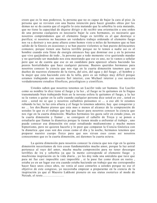 creen que es lo mas poderoso, la persona que no es capaz de bajar la cara al piso ,la
persona que se revisten con una buena intención para hacer grandes obras por los
demas no se da cuenta que el orgullo lo esta matando que la soberbia lo esta matando,
que no tiene la capacidad de dejarse dirigir o de recibir una orientación o una orden
de una persona cualquiera es necesario bajar la cara hermanos, es necesario que
nosotros comprendamos que el elemento fuego es terrible es el que destruye o
purifica; si nosotros no hacemos un verdadero trabajo ordenado el elemento fuego
nos va a destruir y nos pone afuera como hemos visto a miles de hermanos que se han
salido de la Gnosis en ocasiones y se han puesto violentos se han puesto delincuentes
comunes; porque tienen una fuerza terrible porque no le temen a nadie asi es el
hombre cuando esta lleno de energía entonces hay que dominar eso y en la persona
que vive quejándose de todo , la persona que a todo momento vive queriendo mandar
y no queriendo ser mandado nos esta mostrando que ese es uno, no lo vamos a señalar
pero que se de cuenta que ese es un candidato para aparecer afuera haciendo las
peores bestialidades que hace cualquier persona. Buenos queridos hermanos para
nosotros conocer la ciencia que nos rige en la cuarta dimensión tenemos que ser
dueños de nuestros elemento de la tierra, del aire, del agua y del fuego , el hombre y
la mujer que esta haciendo esto da la talla, pero es un trabajo muy difícil porque
estamos trabajando con nuestro Sol interior, con Michael interior y eso necesit a
verdaderamente estudios filsoficos, psicológicos y científicos.
Ustedes saben que nosotros tenemos un Lucifer todo ser humano. Ese Lucifer
como su nombre lo dice tiene el fuego y la luz , el fuego se lo quitamos en la fragua
transmutando bien trabajando bien en la novena esfera le quitamos el fuego, y la luz
se la vamos a quitar en la calle cuando cualquier persona dice usted es eso , usted es
esto , usted no se que y nosotros calladitos pensamos si ... a eso ahí le estamos
robando la luz, la luz esta afuera y el fuego lo tenemos adentro, hay que conquistar y
no ... los dos.Bueno pienso que esta mas o menos al alcance de la comprensión de
ustedes lo que es el trabajo que hay que hacer para nosotros conocer la ciencia que
nos rige en la cuarta dimensión. Muchos hermanos les gusta salir en estado jinas, en
la cuarta dimensión y llamar , se consiguen el caballo de Troya y se ponen a
estudiarlo que llaman la dianetica porque le tienen miedo a enfrentar el trabajo , uno
puede conocer esa dimensión sin estar estudiando mediumnismo y mucho menos
hipnotismo, pero no quieren hacerlo y lo peor que comparan la Ciencia Gnóstica con
la dianetica ,que esas son dos cosas como el día y la noche, hermanos tenemos que
preparar nuestro cuerpo físico para que nos sirvan esas cosas asi nosotros
conoceremos que es la cuarta dimensión, asi daremos la cuarta octava.
La quinta dimensión para nosotros conocer la ciencia que nos rige en la quinta
dimensión necesitamos de tres cosas fundamentales mucho amor, porque la luz astral
pertenece al rayo del amor, mucha mucha comprensión para no tener descargas
terribles de ira y soberbia ya que la mente corresponde al elemento fuego y
muchisima inspiración en la vida diaria , yo les doy toda una anécdota que tuve que
para mi fue casi imposible casi imposible , si la pase fue como dicen en rastra ,
estaba yo en un lugar eso era cuando estaba haciendo un trabajo que me correspondio
hacer hace unos cinco años, no venia al caso contarles a ustedes porque no ese el
objetivo de este congreso, yo necesitaba empezar a prepararme en la ciencia de la
inspiración ya que el Maestro Lakhsmi pionero en sus status esoterico al modo de
Netzah, el resto........................
 