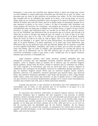 hermanos, y son cosas tan sencillas que algunos dirán, y ahora me tengo que volver
un tonto dándole a cuanto patirrajao encuentre por ahí darle no se que, no señor, son
personas que no tiene lo que nosotros en ocasiones nos sobra. Yo he visto personas
que recogen allí en un sobradito que queda en la mesa, a mi me da pena, yo en eso
salgo rajao en los exámenes hermanos, pero recogen en la mesa el bocadito y salen a
dárselo al bebito que está allí fuera, que no lo dejan entrar al restaurant, porque no es
que entonces la gente se les corre y salen y le dan el bocadito allá, hermanos son
cosas propias de nosotros los cristianos, son propias de nosotros, las personas que
consideramos que esa alma que se debate en el cuerpo físico, es igual a la que está en
nosotros, es igual, qué diferencia hay? yo escribo en un libro de los que he escrito,
Luz en las Tinieblas, que diferencia hay en un perrito que se le bota, que llevado a la
llanta de un carro a recoger una miga de pan, en cuanto a la vida, lo que es la vida,
que distinto hay, que es la vida, a la vida que se desenvolvió en la parte humana
física de Jesús, la vida es la vida, la vida es igual. Uno ve la vida de un rey y ve la
vida de un mendigo y es igual, allá no tiene distinciones, las distinciones las tiene
aquí en la parte humana y la parte espiritual, es lo único que tiene diferencia, que
diferencia hay en ese pobresito que está que duerme debajo de los puentes, acostado
en unos papeles hediondos, inmundos, que nunca se baña, que no tiene un padre, no
tiene una madre, que no tiene ni amigos, que únicamente es víctima del precio de
todo, cuál es la diferencia con la vida del señorito que lo pasa allá atrá s de un
escritorio recibiendo a todo el que entra y sale, verdad que eso es igual? entonces
tenemos que nosotros ir formando eso.
Aquí tenemos, cuántas van? todos nosotros estamos obligados por una
obligación cristiana, por una dignidad cristiana, tenemos derecho a que nuestros
hogares, reine la alegría como ya dijimos de la música, que en nuestros hogares
hayan jardines, hayan latas de flores, donde se muestre que le rendimos ese tributo,
ese culto sagrado a la naturaleza, que esto no nació por obra y gracia, algunos la
sembraron, por conseguir un dividendo, nosotros la sembramos porque queremos ver
que en nuestros hogares hayan flores que en nuestros hogares hayan cuadros,
pinturas, alusivas a la sabiduría, nosotros queremos que nuestro hijos, que nuest ras
hijas, que nuestros hermanos aprendan a que llegó una persona y sale y diga buenas
tardes señor, como está usted, qué necesita, en que le puedo servir, a toda persona,
eso que nosotros en ocasiones despreciamos, porque no le vemos como trascendencia,
creemos que estamos mas allá, que se llama relaciones humanas.
Cuando una persona ve que nosotros le prestamos una vital importancia a las
necesidades que el tiene, es una persona que ve en nosotros a un guía, ve a un
apóstol, ve a un amigo, así no nos haya visto nunca.
Es necesario que nosotros cultivemos en nuestra riqueza interior, las buenas
relaciones humanas, que le sepamos dar una respuesta a una persona, el pueblo
gnóstico, hemos carecido mucho en eso y se lo está diciendo una persona que no tu bo
un día de escuela, hermanos yo no tuve un día de escuela, yo no escribo nada, tengo a
mi secretaria que escribe, porque yo le tengo miedo de pronto escribir vaca con B
grande, se los digo por mi honor, porque así es ella, sabe que así es, yo no tuve un
día de escuela pero he aprendido que de los buenos modales, de las buenas
costumbres, salen los valores del corazón, se enriquecen los valores del corazón con
aquello, queridos hermanos, es de vital importancia que nosotros tengamos en nuestro
haber, una serie de normas.
 