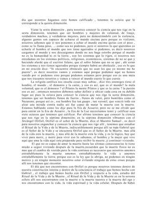 día que nosotros hagamos esto hemos calificado , tenemos la octava que le
corresponde a la quinta dimensión.
Viene la sexta dimensión , para nosotros conocer la ciencia que nos rige en la
sexta dimensión, tenemos que ser hombres y mujeres de voluntad, de linaje,
verdaderos machos, y verdaderas mujeres, pero no demostrándolo con la violencia,
algunas gentes son capaces de echarse el mundo encima pero porque es violento,
nosotros sabemos que si nos ponemos a echar el mundo encima quitas con el peso ,
como se lo llama peso, ... como sea no podemos, pero si nosotros lo que queremos es
echarle el hombro al mundo que nos tiene agarrados si podemos, es decir nosotros
cargamos al mundo y nos descargamos donde no nos haga estorbo porque el mundo
no es la humanidad ni es la tierra , son los sistemas que lo rigen, si nosotros nos
enredamos en los sistemas políticos, religiosos, económicos, sistemas de no se que y
haciendo alarde que el escritor fulano, que el sabio fulano que no se que , ahí estan
los sistemas y nos tienen agarrados porque siempre habrá un obstáculo , eso es lo que
en mi oración dice: “Si encuentro obstáculo que no sean los que yo mismo me he
puesto”, es decir nosotros vamos y estamos aquí porque podemos aquí no hemos
venido por si podemos sino porque podemos estamos pero porque eso es una meta
que nos trazamos nosotros y vamos a vencer al mundo cueste lo que cueste.
La religión católica nos enseña cosas muy sabias , dice tres enemigos tiene el
hombre, el mundo , el demonio y la carne, y eso es asi, que es el mundo? la mala
voluntad; que es el demonio ? el Pilatos la mente Pilatos y que es la carne ? la pasión
eso es asi , entonces nosotros debemos saber definir y ubicar cada cosa en su debido
lugar asi pues la octava para conocer la ciencia que nos rige la sexta dimensión,
tenemos que ser hombres llenos de fuerza , llenos de valor, pero humildes como el
Nazareno, porque asi es , ese hombre fue tan guapo , tan varonil, que venció todo sin
alzar una mirada contra nadie asi fue capaz de matar la muerte con la muerte.
Estamos hablando como les dije para la Era de Acuario; pero no se me olvide que
para entrar en la Era de Acuario , la Era de la Luz necesitamos tener y calificar esas
siete octavas que tenemos que calificar. Por ultimo tenemos que conocer la ciencia
que nos rige en la séptima dimensión; en la séptima dimensión vibramos con el
Arcángel Orifiel, Orifiel es el señor de la Muerte, dice el Maestro Samael , es decir
para nosotros enganchar y conocer la ciencia que nos rige allí , tenemos que estudiar
el Ritual de la Vida y de la Muerte, indiscutiblemente porque allí se topa Gabriel que
es el Señor de la Vida y se encuentra Orifiel que es el Señor de la Muerte, mas allá
de la vida esta la muerte, y mas allá de la muerte esta la vida, y es la lógica, hay que
vivir para morir, y morir para vivir eso lo sabemos; el hombre y la mujer que vive
aquí que ama la vida aquí esta preparado para recibir la muerte ,y continuar viviendo.
El que no es capaz de amar la muerte hasta las ultimas consecuencias le tiene
miedo a seguir viviendo después de la muerte,recuerden que la muerte física no es
mas que el cambio de vestido,pero la vida continua es necesario que nosotros amemo s
entrañablemente la muerte amemos entrañablemente la vida y amemos
entrañablemente la tierra; porque eso es la ley que lo abriga, no podemos en ningún
motivo y en ningún momento nosotros estar evitando ninguna de estas cosas porque
allí nos tenemos que encontar.
El día que nos encontremos con Orifiel es porque nosotros tenemos dentro de
nuestra constitución interna y dentro de la conciencia el trabajo que hemos hecho con
Gabriel , el trabajo que hemos hecho con Orifiel y respecto a la vida, estudio del
Ritual de la Vida y de la Muerte , el Ritual de la Vida y de la Muerte es en la novena
esfera allí nos encontramos con la muerte o la muerte nuestra o la muerte del ego y
nos encontramos con la vida, la vida espiritual y la vida celular. Después de haber
 