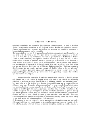 El descenso a la 9a. Esfera
Queridos hermanos, es necesario que nosotros comprendamos, lo que el Maestro
Samael no a querido hablar de lo que es la 9a. esfera. Nos ha correspondido entregar
algunas enseñanzas muy ocultas, tan ocultas que siempre han estado en manos de la
humanidad pero que no las ha conocido.
Hay una anécdota por ahí de lo que es lo oculto; nosotros decimos que lo oculto es lo
que está aquí a la vista de nosotros pero no lo conocemos, es eso, eso es lo oculto,
eso es lo raro. Que el ser humano no conozca lo que tiene ni de diablo ni de divino.
Tiene el diablo adentro y es capaz de tener un revolver y le pega un tiro, no se da
cuenta quien lo mató, el Atman?, no se da cuenta que es el diablo, la ira, el odio, el
amor propio, el orgullo, es decir, con el diablo adentro y no lo conoce. Hay personas
que son capases de despojarse de lo único que tiene para servirle a otro y no saben
que ese es Dios, es decir por eso el Maestro Lakhsmi escribe: “Quieres conocer a
Dios?, mírate en un espejo, quieres conocer al diablo? observa lo que piensas”,
entonces son cosas que están aquí, aquí, aquí, pero que no se conocer, esas son las
joyas del Dragón Amarillo, lo que conocemos todos, pero hoy yo acaso he venido a
que me cuenten eso, lógico.
Bueno queridos hermanos, el Maestro Samael nos habla de la novena esfera,
del trabajo de la 9a. esfera y mucha gente cree que la 9a. esfera es solamente
practicar el Maituna, y dicen, dice el Maestro “antes de ascender hay que descender”,
hay que bajar a la 9a. esfera, pero hemos comprendido cual es la preparación que
debemos tener para descender a la novena esfera?, se ha preparado lo suficientemente
una perona, hombre o mujer cuando va a trabajar en la 9a. esfera?, creen que si, se
prepara el hombre para no caerse. ayer decía una hija mía, decía “los muchachos del
sonido, cualquier día que se vayan de pronto decidieran entrar en la gnosis, no hay
que darles primera cámara, hay que recibirlas a ellos terceras cámaras, porque estos
chamos se van ha dar cuenta de todo, y qué hacemos? que hacemos? sin ellos
estaríamos raspado, porque tendría que yo hablar muy duro y ya no me oirían allá y
ya me tendría que ir a hacer cuestiones en la garganta.
El descenso a la novena esfera,(es bueno que anoten, esto debe quedar en los anales
del congreso) tiene sus condiciones, no piensen hermanos varones que cuando ustedes
van a la 9a, esfera, solo van listos a no caerse, no señor, cuando se decidan bajar a la
 