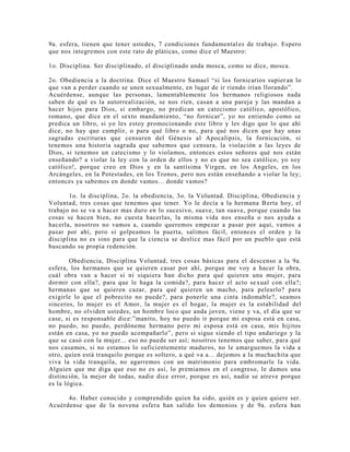 9a. esfera, tienen que tener ustedes, 7 condiciones fundamentales de trabajo. Espero
que nos integremos con este rato de pláticas, como dice el Maestro:
1o. Disciplina. Ser disciplinado, el disciplinado anda mosca, como se dice, mosca.
2o. Obediencia a la doctrina. Dice el Maestro Samael “si los fornicarios supier an lo
que van a perder cuando se unen sexualmente, en lugar de ir riendo irían llorando”.
Acuérdense, aunque las personas, lamentablemente los hermanos religiosos nada
saben de qué es la autorrealización, se nos ríen, casan a una pareja y las mandan a
hacer hijos para Dios, si embargo, no predican un catecismo católico, apostólico,
romano, que dice en el sexto mandamiento, “no fornicar”, yo no entiendo como se
predica un libro, si yo les estoy promocionando este libro y les digo que lo que ahí
dice, no hay que cumplir, o para qué libro o no, para qué nos dicen que hay unas
sagradas escrituras que censuren del Génesis al Apocalipsis, la fornicación, si
tenemos una historia sagrada que sabemos que censura, la violación a las leyes de
Dios, si tenemos un catecismo y lo violamos, entonces estos señores qué nos están
enseñando? a violar la ley con la orden de ellos y no es que no sea católico, yo soy
católico!, porque creo en Dios y en la santísima Virgen, en los Angeles, en los
Arcángeles, en la Potestades, en los Tronos, pero nos están enseñando a violar la ley;
entonces ya sabemos en donde vamos... donde vamos?
1o. la disciplina, 2o. la obediencia, 3o. la Voluntad. Disciplina, Obediencia y
Voluntad, tres cosas que tenemos que tener. Yo le decía a la hermana Berta hoy, el
trabajo no se va a hacer mas duro en lo sucesivo, suave, tan suave, porque cuando las
cosas se hacen bien, no cuesta hacerlas, la misma vida nos enseña o nos ayuda a
hacerla, nosotros no vamos a, cuando queremos empezar a pasar por aquí, vamos a
pasar por ahí, pero si golpeamos la puerta, salimos fácil, entonces el orden y la
disciplina no es sino para que la ciencia se deslice mas fácil por un pueblo que está
buscando su propia redención.
Obediencia, Disciplina Voluntad, tres cosas básicas para el descenso a la 9a.
esfera, los hermanos que se quieren casar por ahí, porque me voy a hacer la obra,
cuál obra van a hacer si ni siquiera han dicho para qué quieren una mujer, para
dormir con ella?, para que le haga la comida?, para hacer el acto sexual con ella?;
hermanas que se quieren cazar, para qué quieren un macho, para pelearlo? para
exigirle lo que el pobrecito no puede?, para ponerle una cinta indomable?, seamos
sinceros, lo mujer es el Amor, la mujer es el hogar, la mujer es la estabilidad del
hombre, no olviden ustedes, un hombre loco que anda joven, viene y va, el día que se
case, si es responsable dice:”manito, hoy no puedo ir porque mi esposa está en casa,
no puedo, no puedo, perdóneme hermano pero mi esposa está en casa, mis hijitos
están en casa, yo no puedo acompañarlo”, pero si sigue siendo el tipo andariego y la
que se casó con la mujer... eso no puede ser así; nosotros tenemos que saber, para qué
nos casamos, si no estamos lo suficientemente maduros, no le amarguemos la vida a
otro, quien está tranquilo porque es soltero, a qué va a... dejemos a la muchachita que
viva la vida tranquila, no agarremos con un matrimonio para embromarle la vida.
Alguien que me diga que eso no es así, lo premiamos en el congreso, le damos una
distinción, la mejor de todas, nadie dice error, porque es así, nadie se atreve porque
es la lógica.
4o. Haber conocido y comprendido quien ha sido, quién es y quien quiere ser.
Acuérdense que de la novena esfera han salido los demonios y de 9a. esfera han
 