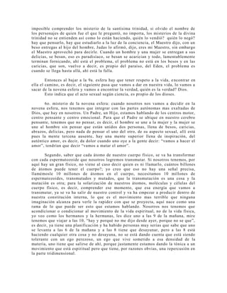 imposible comprender los misterio de la santísima trinidad, si olvido el nombre de
los personajes de quien fue el que le preguntó, no importa, los misterios de la divina
trinidad no se entienden así como lo están haciendo, quién lo vendió? quién lo negó?
hay que pensarlo, hay que estudiarlo a la luz de la conciencia, el Maestro dijo, con un
beso entregas al hijo del hombre, Judas lo afirmó, dijo, eres mi Maestro, sin embargo
el Maestro aprovechó para decirle. Cuando un hombre y una mujer se entregan a sus
delicias, se besan, eso es paradisíaco, se besan se acarician y todo, lamentablemente
terminan fornicando, ahí está el problema, el problema no está en los besos y en las
caricias, que son, vuelvo a decir, es propio del paraíso, del Eden, el problema es
cuando se llega hasta allá, ahí está la falla.
Entonces al bajar a la 9a. esfera hay que tener respeto a la vida, encontrar en
ella el camino, es decir, el siguiente pasa que vamos a dar en nuestra vida, lo vamos a
sacar de la novena esfera y vamos a encontrar la verdad, quién es la verdad? Dios.
Esto indica que el acto sexual según ciencia, es propio de los dioses.
6o. misterio de la novena esfera: cuando nosotros nos vamos a decidir en la
novena esfera, nos tenemos que integrar con las partes autónomas mas exaltadas de
Dios, que hay en nosotros. Un Padre, un Hijo, estamos hablando de los centros motor,
centro pensante y centro emocional. Para que el Padre se ubique en nuestro cerebro
pensante, tenemos que no pensar, es decir, el hombre se une a la mujer y la mujer se
une al hombre sin pensar que están unidos dos personas, llena de besos, caricias,
abrazos, delicias, pero nada de pensar el uno del otro, de su aspecto sexual, allí está
pues la mente tercena ausente, hay una mente superior llena de inspiración, del
auténtico amor, es decir, da dolor cuando uno oye a la gente decir: “vamos a hacer el
amor”, tendrían que decir “vamos a matar el amor”.
Segundo, saber que cada átomo de nuestro cuerpo físico, se va ha transformar
con cada espermatozoide que nosotros logremos transmutar. Si nosotros tenemos, por
aquí hay un gran físico, no viene al caso decir quien es ni llamarlo, cuántos billones
de átomos puede tener el cuerpo?; yo creo que eso no hay una señal precisa,
llamémosle 10 millones de átomos en el cuerpo, necesitamos 10 millones de
espermatozoides, transmutados y mutados, que la transmutación es una cosa y la
mutación es otra; para la solarización de nuestros átomos, moléculas y células del
cuerpo físico, es decir, comprender ese momento, que esa energía que vamos a
transmutar, ya se va ha salir de nuestro control y va ha empezar a producir dentro de
nuestra constitución interna, lo que es el movimiento mas terrible que ninguna
imaginación alcanza para verle la rapidez con que se proyecta, aquí nace como una
rama de lo que puede ser esto que estamos hablando. Nosotros nos tenemos que
acondicionar o condicionar al movimiento de la vida espiritual, no de la vida física,
yo veo como los hermanos y la hermanas, les dice uno a las 9 de la mañana, mire
tenemos que viajar a las 10, “hay y porqué no me dijo desde ayer, porque no se que”,
es decir, ya tiene una planificación y ha habido personas muy serias que sabe que uno
se levanta a las 6 de la mañana y a las 8 tiene que desayunar, pero a las 8 está
haciendo cualquier otra cosa y no desayuna, no se está dando cuenta que está siendo
tolerante con un ego perezoso, un ego que vive sometido a esa densidad de la
materia, uno tiene que salirse de ahí, porque justamente estamos dando la tónica a un
movimiento que está espiritual pero que tiene, por razones obvias, una repercusión en
la parte tridimensional.
 