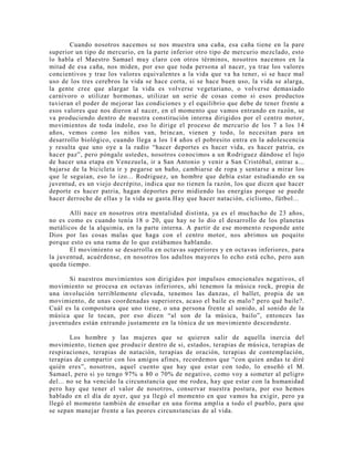 Cuando nosotros nacemos se nos muestra una caña, esa caña tiene en la pare
superior un tipo de mercurio, en la parte inferior otro tipo de mercurio mezclado, esto
lo habla el Maestro Samael muy claro con otros términos, nosotros nacemos en la
mitad de esa caña, nos miden, por eso que toda persona al nacer, ya trae los valores
concientivos y trae los valores equivalentes a la vida que va ha tener, si se hace mal
uso de los tres cerebros la vida se hace corta, si se hace buen uso, la vida se alarga,
la gente cree que alargar la vida es volverse vegetariano, o volverse demasiado
carnívoro o utilizar hormonas, utilizar un serie de cosas como si esos productos
tuvieran el poder de mejorar las condiciones y el equilibrio que debe de tener frente a
esos valores que nos dieron al nacer, en el momento que vamos entrando en razón, se
va produciendo dentro de nuestra constitución interna dirigidos por el centro motor,
movimientos de toda índole, eso lo dirige el proceso de mercurio de los 7 a los 14
años, vemos como los niños van, brincan, vienen y todo, lo necesitan para un
desarrollo biológico, cuando llega a los 14 años el pobresito entra en la adolescencia
y resulta que uno oye a la radio “hacer deportes es hacer vida, es hacer patria, es
hacer paz”, pero póngale ustedes, nosotros conocimos a un Rodriguez dándose el lujo
de hacer una etapa en Venezuela, ir a San Antonio y venir a San Cristóbal, entrar a...
bajarse de la bicicleta ir y pegarse un baño, cambiarse de ropa y sentarse a mirar los
que le seguían, eso lo izo... Rodriguez, un hombre que debía estar estudiando en su
juventud, es un viejo decrépito, indica que no tienen la razón, los que dicen que hacer
deporte es hacer patria, hagan deportes pero midiendo las energías porque se puede
hacer derroche de ellas y la vida se gasta.Hay que hacer natación, ciclismo, fútbol...
Allí nace en nosotros otra mentalidad distinta, ya es el muchacho de 23 años,
no es como es cuando tenía 18 o 20, que hay se lo dio el desarrollo de los planetas
metálicos de la alquimia, en la parte interna. A partir de ese momento responde ante
Dios por las cosas malas que haga con el centro motor, nos abrimos un poquito
porque esto es una rama de lo que estábamos hablando.
El movimiento se desarrolla en octavas superiores y en octavas inferiores, para
la juventud, acuérdense, en nosotros los adultos mayores lo echo está echo, pero aun
queda tiempo.
Si nuestros movimientos son dirigidos por impulsos emocionales negativos, el
movimiento se procesa en octavas inferiores, ahí tenemos la música rock, propia de
una involución terriblemente elevada, tenemos las danzas, el ballet, propia de un
movimiento, de unas coordenadas superiores, acaso el baile es malo? pero qué baile?.
Cuál es la compostura que uno tiene, o una persona frente al sonido, al sonido de la
música que le tocan, por eso dicen “al son de la música, bailo”, entonces las
juventudes están entrando justamente en la tónica de un movimiento descendente.
Los hombre y las mujeres que se quieren salir de aquella inercia del
movimiento, tienen que producir dentro de si, estados, terapias de música, terapias de
respiraciones, terapias de natación, terapias de oración, terapias de contemplación,
terapias de compartir con los amigos afines, recordemos que “con quien andas te diré
quién eres”, nosotros, aquel cuento que hay que estar con todo, lo enseñó el M.
Samael, pero si yo tengo 97% u 80 o 70% de negativo, como voy a someter al peligro
del... no se ha vencido la circunstancia que me rodea, hay que estar con la humanidad
pero hay que tener el valor de nosotros, conservar nuestra postura, por eso hemos
hablado en el día de ayer, que ya llegó el momento en que vamos ha exigir, pero ya
llegó el momento también de enseñar en una forma amplia a todo el pueblo, para que
se sepan manejar frente a las peores circunstancias de al vida.
 