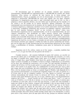 El movimiento que se produce en el mismo instante que nosotros
transmutamos 300.000.000 de espermatozoides o 300.000.000 de átomos del libido
femenino, ellos entran, se salieron de una inercia de la tierra porque son
tridimensionales, físicos, se pueden ver con un microscopio, al salirse los vapores,
empiezan a desarrollar 300.000.000 de veces mas rápido, por eso digo, ninguno
tendríamos la imaginación para decir a qué velocidad mayo que la luz, se van a
empezar a mover aquellos átomos, eso nos indica que la persona que ha viajado a la
9a. esfera y no ha estado en la tónica necesaria, apenas transmutó, así haya
transmutado esos movimientos de los átomos, de los vapores de los átomos, empiezan
a tornarse negativos y empiezan a producir en el centro emocional, instintivo, mental
y emocional, verdaderos torbellinos que nosotros no podemos soportar, explicación
por la cual muchos hermanos dicen” se me revienta la cabeza” claro, esos
movimientos espantosos de los espermatozoides, no de los espermatozoides, de esos
vapores energéticos, han producido en todos nuestro centros una verdadera
revolución y como no tenemos un centro de gravitación alrededor del corazón,
produce una ecatombe desastrosa en la mente, en el centro motor, centro emocional ,
centro instintivo y por ende regresan al centro sexual, con descargas verdaderamente
espantosas de lascivia, no nos vamos a extender en esto tanto, porque para hablar del
movimiento tenemos que empezar a hablar de todas las partes autónomas del átomo,
por eso les digo que la sede internacional de las instituciones gnósticas de éste orden
tiene, y perdónenme el término, verdaderas joyas para la realización de nuestro
trabajo.
Seguimos con la 9a. esfera, vamos en el 6to. punto... a perdón, también han
escrito 7, a sí, lo que me falta son dos puntos del mismo 7...
Cuando nosotros... ahí estamos hablando la parte del camino, yo escribo en
uno de mis libros que si un hombre está en un altar haciendo una oración y ve venir
un ángel, el hombre dice, aquel Angel viene, pero si el Angel ve al hombre en el
altar, el Angel dice, aquel hombre viene hacia mi, quién de los dos va quién?, ni el
angel va hacia el hombre ni el hombre va hacia al Angel, simplemente se encuentran
en un altar, por afinidad de conciencia, eso es todo. Así que queridos hermanos, el
camino de la Grita a la Fría es para quien va y para quien viene, el camino no le va a
decir, mire usted va no puede venir, no, simplemente se presta para que vaya y para
que venga, ahí esta el problema, ahí está el problema, que con la armas que se llega a
Dios, con las mismas armas se torna y se puede llegar al Diablo, todo depende de lo
que nosotros practiquemos y la actitud que tengamos frente a la vida, el camino es y
el Cristo dijo yo soy la verdad,el camino y la vida. Quién es Lucifer? una parte
inferior descendente del mismo Cristo la antítesis del Cristo. No podemos ver a
Lucifer como aquel Demonio que tal y no se que, sabemos que es un desprendimiento
angélico del Cristo...... Acaso Lucifer no nos tienta para decir: “vení” y si uno se
cree ya el Gallito o se olvida de si mismo, se va con Lucifer, porque el camino para
el Infierno ya está echo, para el cielo hay que hacerlo, y como uno está enseñado a
andar por donde ya hay camino, ninguno está enseñado a dar un paso donde no hay
camino, pero a partir de este momento que voy yo a decir? que voy yo ha hacer,
quién me asegura que dentro de una hora yo no este muerto, nadie me asegura,
ninguno de ustedes, esto indica que de aquí para allá no, pero si me regreso hacia
atrás, hace una hora, llegamos aquí, hace dos horas estaba en el hotel, hace seis horas
estaba acostado, hace doce horas estaba oyendo cantar aquí a los muchachos, es decir
para atrás si hay camino, pero de aquí para allá no hay, porque no sabemos n ada del
 