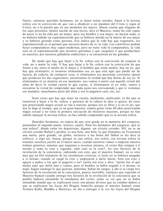 futuro, entonces queridos hermanos, no se dejen tentar ustedes, bajen a la novena
esfera con la convicción de que van a obedecer a un mandato del Cristo y sigan al
Cristo, no a la pasión que en ese momento les mueve. Dense cuenta que ninguno de
los aquí presentes, hemos nacido de una teoría, dice el Maestro, nadie ha sido capaz
de nacer si no ha sido por un mujer, pero ese hombre y esa mujer, no hacían nada, si
no hubiera habido un espermatozoide que se hubiera metido en la matriz de esa mujer
y se hubiera gestado como persona. Eso indica que la vida hay que respetarla, ese
espermatozoide es el germen que encierra dentro de si, la vida. Los científicos podrán
hacer computadoras muy super-modernas, pero no tiene vida la computadora, la vida
está en el espermatozoide que nosotros gastamos o que cargamos o que producimos
en nuestras, por nuestras glándulas endocrinas y se encuentran en las gónadas.
De modo que hay que bajar a la 9a. esfera con la convicción de respetar la
vida, no a matar la vida. Y hay que bajar a la 9a. esfera con la convicción de que
frente a mi, entre el medio de la mujer y el hombre que están unidos, hay un yo, que
hay que eliminarlo, si nosotros eliminamos ese yo que está aquí que puede ser de
lujuria, de codicia, de cualquier cosa, si eliminamos ese personaje corrientes ígneas
que producen los dos organismos, encontramos la verdad que hay detrás de ese yo. Si
eliminamos el yo mentira en ese momento, nos vamos a nutrir con aquella virtud del
alma de decir la verdad cueste lo que cueste, si eliminamos el yo robo, vamos a
encontrar la virtud de comprender que nada ajeno nos corresponde y que si violamos
ese mandato, manchamos parte del alma y eso lo pagamos caro, etc, etc.
Siete cosas que hay que tener en cuenta, medítenlo, analísenlo, el día que se
resuelvan a bajar a la 9a. esfera, y quítense de la cabeza la idea si quiere, de creer
que practicando magia sexual se van a realizar, porque eso es falso y si no es así, que
nos lo diga el tiempo, que es un gran maestro, cuánta gente tiene 40 años practicando
magia sexual y no tiene la primera iniciación de misterios mayores, porque no han
sabido manejar la novena esfera, no has sabido comprender qué es la novena esfera.
Queridos hermanos, en espera de que esto quede en la memoria del congreso,
pasaremos al segundo punto, tercero, cuarto. Para los hermanos del congreso, qué es
una esfera?, dónde están los deportistas, dígame -un círculo cerrado- NO, no es un
círculo cerrado Rafael y perdón, es una bola, una bola, lo que llamamos en Ve nezuela
una metra, pero grande, un globo; inclusive a las bolas del fútbol se les dice el
esférico, o algo así, bueno, porque es una esfera, esa esfera, esa novena esfera la
tenemos nosotros justito en el hueso sacro, cuando nosotros vamos a empezar nuestr o
trabajo gnóstico, tenemos que negarnos a nosotros mismos, el cristo dijo niégate a ti
mismo y toma tu cruz y sígueme, sabe cual es la cruz?, los tres factores de la
revolución de la conciencia, indicando con esto, que el maestro Samael, no es otro
mas que un fiel intérprete de las enseñanzas crísticas, si Jesús no se hubiera anegado
a si mismo, cuando se cargó la cruz y empezaron a darle fuerte, bota esa cruz y
agarra a puños a los que le pegaron o no? suelta esa cruz y dice: “quién fue el que
medio aquí que dolió mas y vamos, pero el hombre se había negado a si mismo, se
negó, hagan conmigo lo que quieran, mátenme, beban mi sangre, y ahí si se cargó tres
factores de la revolución de la conciencia, parece increíble; entonces que esperaba el
Maestro Samael cuando entrego tres factores de la revolución de la conciencia que su
pueblo hubiera entendido la enseñanza del cristo, como se vio que no se había
entendido mandó que se explicaran (esos son planes divinos que ya estaban dados) a
que se explicaran las Joyas del Dragón Amarillo porque el maestro Samael como
Avatara Kalki, Buddha y Maitreya, no iba a entregar a la vez las Joyas del Dragón
 