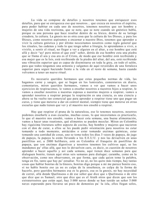 La vida se compone de detalles y nosotros tenemos que enriquecer esos
detalles, para que se enriquezca eso que nosotros... que crezca en nosotros el espíritu,
para poder habitar en cada uno de nosotros, tenemos nosotros que ser hombre y
mujeres de una vida rectísima, que se note, que se note cuando un gnóstico habla,
porque es una persona que hace resaltar dentro de su léxico, dentro de su laringe
creadora, la cultura. La gnosis no es otra cosa que la cultura de los Dioses, y para los
Dioses, como nosotros aspiramos a encarnar a nuestro Dios, tenemos que aprender a
vivir la cultura gnóstica y por último necesitamos nosotros como regla general que
los rituales, las cadenas y todo lo que tenga sabor a liturgia, lo aprendamos a vivir, a
vivirlo, a sentir el ritual, no llegar a ver a alguien en el altar, a ese hombre que está
allá y decir “ay! pero miren el que está” señor, detrás de ese hombre esta una piedra
que se llama el ara y esa ara es el Cristo, de modo que ese hombre está recibiendo y
esa mujer que es la Isis, está recibiendo de la piedra del altar, del ara, está recibiendo
una vibración superior que es capaz de diseminarse en toda la grey, en todo el salón,
para que todos tengamos una armonía y salgamos de aquí revestidos de una fortaleza
superior para seguir haciendo frente a la vida en el resto de semana, hasta cuando
volvemos a tener un nuevo ritual.
Es necesario queridos hermanos que estas pequeñas normas de vida, las
hagamos carne y sangre, que se hagan en los lumisiales, comentarios en diario,
comentarios, miren queridos hermanos, vamos a ver que vamos a hacer unos
ejercicios de respiraciones, le vamos a enseñar nosotros a nuestros hijos a respirar, le
vamos a enseñar nosotros a nuestras esposas a nuestras mujeres a respirar, vamos a
aprender nosotros a respirar porque la respiración es una ciencia, es una ciencia y
ahora se ha vuelto tan comercial que para aprender a respirar tiene uno que pagar un
curso, y tiene que meterse a dar en control mental, siempre tiene que meterse en ot ras
escuelas que nada tienen que ver y el maestro nos enseñó a respirar.
Hay que respirar el prana de la naturaleza, eso lo tenemos nosotros, nosotros
podemos enseñarle a esas escuelas, muchas cosas, lo que necesitamos es practicarlo,
lo que el maestro nos enseñó, vamos a hacer esta semana, una buena alimentación,
vamos a hacer unas reuniones, qué alimentos se pueden mezclar. Miren en Colombia
hay riquísima literatura sobre aspecto de cocina, hay hombre y mujeres que nacieron
con el don de curar, a ellos se les puede pedir orientación para nosotros no estar
tomando a todo momento, antiácidos o estar tomando enzimas químicas, estar
tomando una cantidad de cosas, uno se toma todos los días 3 vasos de papaya, de jugo
de papaya, la papaya la están llevando a los E.E.U.U. y nos las devuelven en unas
pastillitas así, a 2000 bolíbares, está en Colombia el frasquito de pastillitas de
papaya, que son enzimas digestivas y nosotros tenemos los cultivos aquí, se los
mandamos pa’ ellas allá, que nos lo devuelven caro, es decir, es cuestión de nosotros
aprender a hacer aquello y así cada semana, aquí tienen doce semanas para que
dialoguen bonito, tienen aquí otras seis semanas para dialogar; caramba, como en la
observación, como nos observamos, en que forma, que cada quien tome la palabra,
tenga en fin, tanto que hay pa’ estudiar. Yo no sé, no les quito más tiempo, hay tantas
cosas que hablar bonitas de la Gnosis, bonitas digo porque a mi me parece bonito eso,
si no hablo bonito eso ya no es culpa de la enseñanza, es culpa de la forma de
hacerlo, pero queridos hermanos esa es la gnosis, esa es la gnosis, no hay necesidad
de correr, allá donde Quelinseus o de ese señor que dice que s Quelinseus o de otro
que dice que es Samael, otro que dice que es el Arath otros que dicen que son los
extraterrestres que están aquí, hay 5.000 naves donde se han tenido un señor 5.000
naves esperando para llevarse un poco de demonios pa´ la isla, ellos llegan solos,
 