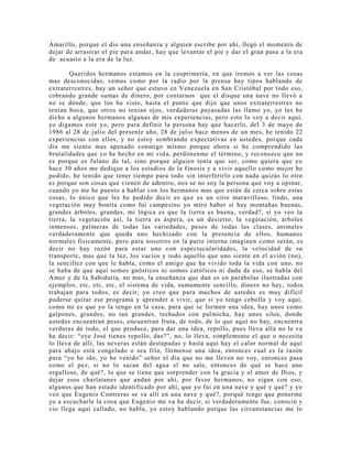 Amarillo, porque el dio una enseñanza y alguien escribe por ahí, llegó el momento de
dejar de arrastrar el pie para andar, hay que levantar el pie y dar el gran pasa a la era
de acuario a la era de la luz.
Queridos hermanos estamos en la cosprimería, en que iremos a ver las cosas
mas desconocidas, vemos como por la radio por la prensa hay tipos hablando de
extraterrestres, hay un señor que estuvo en Venezuela en San Cristóbal por todo eso,
cobrando grande sumas de dinero, por contarnos que el disque una nave no llevó a
no se dónde, que los ha visto, hasta el punto que dijo que unos extraterrestres no
tenían boca, que otros no tenían ojos, verdaderas payasadas las llamo yo, yo les he
dicho a algunos hermanos algunas de mis experiencias, pero esto lo voy a decir aquí,
yo digamos este yo, pero para definir la persona hay que hacerlo, del 3 de mayo de
1986 al 28 de julio del presente año, 28 de julio hace menos de un mes, he tenido 22
experiencias con ellos, y no estoy sembrando expectativas en ustedes, porque cada
día me siento mas apenado conmigo mismo porque ahora si he comprendido las
brutalidades que yo he hecho en mi vida, perdónenme el término, y reconozco que no
es porque es fulano de tal, sino porque alguien tenía que ser, como quiera que yo
hace 30 años me dedique a los estudios de la Gnosis y a vivir aquello como mejor he
podido, he tenido que tener tiempo para todo sin interferirlo con nada quizás lo otro
es porque son cosas que vienen de adentro, nos se no soy la persona que voy a opinar,
cuando yo me he puesto a hablar con los hermanos mas que están de cerca sobre estas
cosas, lo único que les he podido decir es que es un sitio maravilloso, lindo, una
vegetación muy bonita como fui campesino yo miro haber si hay montañas buenas,
grandes árboles, grandes, mi lógica es que la tierra es buena, verdad?, si yo veo la
tierra, la vegetación así, la tierra es áspera, es un desierto; la vegetación, árboles
inmensos, palmeras de todas las variedades, peses de todas las clases, animales
verdaderamente que queda uno hechizado con la presencia de ellos, humanos
normales físicamente, pero para nosotros en la parte interna imaginen como serán, es
decir no hay razón para estar uno con espectacularidades, la velocidad de su
transporte, mas que la luz, los vacíos y todo aquello que uno siente en el avión (no),
la sencillez con que le habla, como el amigo que ha vivido toda la vida con uno, no
se haba de que aquí somos gnósticos ni somos católicos ni dada de eso, se habla del
Amor y de la Sabiduría, no mas, la enseñanza que dan es en parábolas ilustradas con
ejemplos, etc, etc, etc, el sistema de vida, sumamente sencillo, dinero no hay, todos
trabajan para todos, es decir, yo creo que para muchos de ustedes es muy difícil
poderse quitar ese programa y aprender a vivir, que si yo tengo cebolla y voy aquí,
como no es que yo la tengo en la casa, para que se formen una idea, hay unos como
galpones, grandes, no tan grandes, techados con palmicha, hay unos silos, donde
ustedes encuentran peses, encuentran fruta, de todo, de lo que aquí no hay, encuentra
verduras de todo, el que produce, para dar una idea, repollo, pues lleva allá no le va
ha decir: “oye José tienes repollo, das?”, no, lo lleva, simplemente el que o necesita
lo lleva de allí, las neveras están destapadas y hasta aquí hay el calor normal de aquí
para abajo está congelado o sea frío, fórmense una idea, entonces cual es la razón
para “yo he ido, yo he venido” señor el día que no me lleven no voy, entonces pasa
como el pez, si no lo sacan del agua el no sale, entonces de qué se hace uno
orgulloso, de qué?, lo que se tiene que sorprender con la gracia y el amor de Dios, y
dejar esos charlatanes que andan por ahí, por favor hermanos, no sigan con eso,
algunos que han estado identificado por ahí, que yo fui en una nave y qué y qué? y yo
veo que Eugenio Contreras se va allí en una nave y qué?, porqué tengo que ponerme
yo a escucharle la cosa que Eugenio me va ha decir, si verdaderamente fue, conoció y
vio llega aquí callado, no habla, yo estoy hablando porque las circunstancias me lo
 