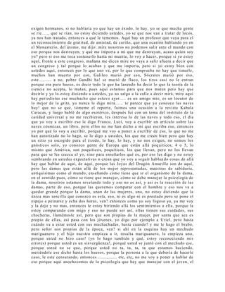 exigen hermanos, si no hablaría yo que hay un éxodo, lo hay, yo se que mucha gente
se ríe....., que se rían, no estoy diciendo ustedes, yo se que nos van a tratar de locos,
ya nos han tratado, entonces a qué le tememos. Aquí hay un profesor que vaya para el
un reconocimiento de gratitud, de amistad, de cariño, que una ocasión hablando yo en
el Monasterio, del átomo, me dijo: mire nosotros no podemos salir ante el mundo con
eso porque nos destruyen, y qué me importa a mi que me destruyan, acaso quien soy
yo? pero si eso me toca sostenerlo hasta mi muerte, lo voy a hacer, porque si yo estoy
aquí, frente a este congreso, mañana me dicen mire no vaya a salir afuera a decir que
un congreso y tal porque lo acaban y que me importa, pero si yo estoy bien con
ustedes aquí, entonces por lo que uno ve, por lo que comprueba no hay que timarle,
muchos han muerto por eso, Galileo murió por eso, Sócrates murió por eso,
este.......... a no, pobre Gandhi ha! se murió de flaco, los tiros casi no le entran
porque era puro hueso, es decir todo le que ha lanzado ha decir lo que la teoría de la
ciencia no acepta, lo matan, pues aquí estamos para que nos maten pero hay que
decirlo y yo lo estoy diciendo a ustedes, yo no salgo a la calle a decir mirá, mire aquí
hay periodistas ese muchacho que estuvo ayer..... es un amigo mío, es un locutor de
lo mejor de la grita, yo nunca le digo mirá...... te parece que yo conozco las naves
huy! que no se qué, tómeme el reporte, fuimos una ocasión a la revista Kabala
Caracas, y luego hablé de algo esotérico, después fui con un tema del instituto de la
caridad universal y no me recibieron, les interesa lo de las naves y todo eso, el día
que yo voy a escribir eso le digo Franco, Luci, voy a escribir un artículo sobre las
naves cósmicas, un libro, pero ellos no me han dicho a mi que escriba eso, entonces
yo por qué lo voy a escribir, porqué me voy a poner a escribir de eso, lo que no me
han autorizado no lo hago, se lo digo a ustedes, los que me creen bien pero que hay
un sitio ya escogido para el éxodo, lo hay, lo hay, y no nos exigen, no somos los
gnósticos solo, yo conozco gente de Europa que están allá poquiticos, 4 o 5, lo
mismo que América, son poquiticos, poquiticos, los que llevan, pero no los llevan
para que se les crezca el yo, sino para enseñarlos qué es, por eso les digo y no estoy
sembrando en ustedes expectativas n crean que yo voy a seguir hablando cosas de allá
hay que hablar de aquí, de aquí, porque las Joyas del Dragón Amarillo son de aquí,
pero las damas que están allá de los mejor representadas, maestras de sabiduría,
antiquísimas como el mundo, enseñando cómo tiene que sr el organismo de la dama,
en el sentido pues, cómo se tiene que manejar, cómo se debe manejar la psicología de
la dama, nosotros estamos nivelando todo y eso no es así, y así es la reacción de las
damas, parte de eso, porque las queremos comparar con el hombre y eso nos va a
quedar grande porque la dama, unan de las mujeres, una, no estoy diciendo que la
única mas sencilla que conozco es esta, eso, ni es algo ni es prestado pero se pone el
espejo a peinarse y echa dos horas, ven? entonces como yo soy fogoso ya, ya me voy
y la dejo y no mas, entonces le estoy hiriendo allá los sentimientos a ella, porque la
estoy comparando con migo y eso no puede ser así, ellas tienen sus cuidados, sus
chocheras, llamémosle así, pero que son propias de la mujer, por santa que sea es
propio de ellas, así pasa con los jóvenes, yo digo por ejemplo a Uriel, pero hasta
cuándo va a estar usted con sus muchachadas, hasta cuando? y me le hago el brabo,
pero señor son propias de la época, ven? si ahí en la esquina hay un mechudo
mariguanero y el hijo nuestro empieza a ir, resulta mariguanero, le empieza uno,
porque usted no hizo caso! (yo lo hago también y qué, estoy reconociendo mis
errores) porque usted es un sinvergüenza!, porqué usted se juntó con el mechudo ese,
porque usted no se que, porque usted no ta, ta, ta, ta que estamos haciendo,
metiéndole ese dicho hasta los huesos, porque la persona a la que debería de hacerle
caso, le este censurando, entonces................ etc, etc, no me voy a poner a hablar de
eso porque aquí anochecemos de la psicología que hay que manejar con el joven, el
 