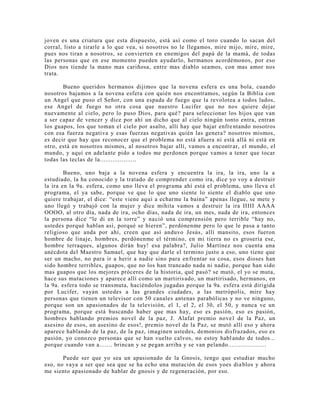 joven es una criatura que esta dispuesto, está así como el toro cuando lo sacan del
corral, listo a tirarle a lo que vea, si nosotros no le llegamos, mire mijo, mire, mire,
pues nos tiran a nosotros, se convierten en enemigos del papá de la mamá, de todas
las personas que en ese momento pueden ayudarlo, hermanos acordémonos, por eso
Dios nos tiende la mano mas cariñosa, entre mas diablo seamos, con mas amor nos
trata.
Bueno queridos hermanos dijimos que la novena esfera es una bola, cuando
nosotros bajamos a la novena esfera con quién nos encontramos, según la Biblia con
un Angel que puso el Señor, con una espada de fuego que la revolotea a todos lados,
ese Angel de fuego no otra cosa que nuestro Lucifer que no nos quiere dejar
nuevamente al cielo, pero lo puso Dios, para qué? para seleccionar los hijos que van
a ser capaz de vencer y dice por ahí un dicho que al cielo ningún tonto entra, entran
los guapos, los que toman el cielo por asalto, allí hay que bajar enfrentando nosotros
con esa fuerza negativa y esas fuerzas negativas quién las genera? nosotros mismos,
es decir que hay que reconocer que el problema no está afuera ni está allá ni está en
otro, está en nosotros mismos, al nosotros bajar allí, vamos a encontrar, el mundo, el
mundo, y aquí en adelante pido a todos me perdonen porque vamos a tener que tocar
todas las teclas de la....................
Bueno, uno baja a la novena esfera y encuentra la ira, la ira, uno la a
estudiado, la ha conocido y la tratado de comprender como ira, dice yo voy a destruir
la ira en la 9a. esfera, como uno lleva el programa ahí está el problema, uno lleva el
programa, el ya sabe, porque ve que lo que uno siente lo siente el diablo que uno
quiere trabajar, el dice: “este viene aquí a echarme la baina” apenas llegue, se mete y
uno llegó y trabajó con la mujer y dice mihita vamos a destruir la ira IIIII AAAA
OOOO, al otro día, nada de ira, ocho días, nada de ira, un mes, nada de ira, entonces
la persona dice “le di en la torre” y nació una comprensión pero terrible “hay no,
ustedes porqué hablan así, porqué se hieren”, perdónenme pero lo que le pasa a tanto
religioso que anda por ahí, creen que así anduvo Jesús, allí mansito, esos fueron
hombre de linaje, hombres, perdónenme el término, en mi tierra no es grosería ese,
hombre terraques, algunos dirán huy! esa palabra?, Julio Martínez nos cuenta una
anécdota del Maestro Samael, que hay que darle el termino justo a eso, uno tiene que
ser un macho, no para ir a herir a nadie sino para enfrentar su cosa, esos dioses han
sido hombre terribles, guapos, que no los han trancado nada ni nadie, porque han sido
mas guapos que los mejores próceres de la historia, qué pasó? se mutó, el yo se muta,
hace sus mutaciones y aparece allí como un martirisado, un martirisado, hermanos, en
la 9a. esfera todo se transmuta, haciéndolos jugadas porque la 9a. esfera está dirigida
por Lucifer, vayan ustedes a las grandes ciudades, a las metrópolis, mire hay
personas que tienen un televisor con 50 canales antenas parabólicas y no ve ninguno,
porque son un apasionados de la televisión, el 1, el 2, el 30, el 50, y nunca ve un
programa, porque está buscando haber que mas hay, eso es pasión, eso es pasión,
hombres hablando premios novel de la paz, J. Alafat premio novel de la Paz, un
asesino de esos, un asesino de esos!, premio novel de la Paz, se mutó allí eso y ahora
aparece hablando de la paz, de la paz, imaginen ustedes, demonios disfrazados, eso es
pasión, yo conozco personas que se han vuelto calvos, no estoy hablando de todos...
porque cuando van a....... brincan y se pegan arriba y se van pelando.....................
Puede ser que yo sea un apasionado de la Gnosis, tengo que estudiar mucho
eso, no vaya a ser que sea que se ha echo una mutación de esos yoes diablos y ahora
me siento apasionado de hablar de gnosis y de regeneración, por eso.
 