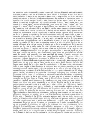 un momento a otro comprendí, cuando comprendí esto, me di cuenta que mucha gente
tenemos un carro, a mi me a pasado, un carro bueno, le responde a uno, pero ve un
carro nuevo en la agencia, un buen carro aaah!, eso es una pasión, por tener un carro
nuevo, mejor que el de uno, quizás pero como está de moda se lo imponen a uno y lo
compra, esa es una pasión, hombres que tienen una mujer, santa, buena y si es un
diablo trátenlo de transformar, pero están mirando la otra, “que curvas huy!, esa
mujer si es santa mano”, porque el gnóstico ya no opina así como “curvas”, no, “esa
mujer si es santa”, huy! mire, eso lo que habla es pura sabiduría, la mirada... eso es
la Virgen que está mirando; ahí lo que hay es pasión mano, pasión, está comparando,
el que compara a su esposa con otra, no la quiere, porque siempre habrá una mejor, la
mujer que compara su esposo con otro no lo quiere porque siempre habrá uno mejor,
es decir si vamos a trabajar en la gnosis pongamos sobre el tapete todo lo que es
nuestras inclinaciones, hay nadie, que no se me acerque nadie, algunos me llegan a
mi y me dicen, Maestro cómo me ve? si yo a veces por cariño quisiera decirles, como
un tonto mas, preguntándome a mi lo que el sabe, el sabe, si pasa por una vitrina y se
queda encantado allí de lo que no necesita, pues si lo necesita si no lo tiene no se
ponga a llorarle a la vitrina porque la vitrina no se lo va a regalar, es decir ser uno
realista en la vida y nada, nada de estar mirando para aquí ni para allá porque
tenemos una línea, el camino, eso no nos priva que trabajemos en la empresa, que
seamos ciudadanos normales, pero normales no anormales, el anormal es el que vive
con una cantidad de sueños, que simplemente anda como un sonámbulo en el día,
pero la mente está cargada con una cantidad de cosas. Cuando nosotros nos
desprogramamos de los hechizos que tiene Lucifer desde la novena esfera en
nosotros, vivimos despiertos, hermanos lo último que dice el Maestro que va a
entregar a la humanidad para despertar conciencia es comprender que estamos siendo
hechizados por un señor que se llama pasión y que actúa desde la parte inferior del
hueso sacro, desde la 9a. esfera que llevamos dentro, el día que comprendemos eso,
todo lo que tienda a identificarnos, a ponernos así, nos damos cuenta que en ese
momento está el hipnotizador en frente, míreme a los ojos y míreme a los ojos es
porque le pone programas de allá, la televisión huy!...... uno está pendiente del señor,
ese es Lucifer, nos puso un programa de vaqueros de pistoleros, esas películas que le
llaman de policía como es? policíacas, o una novelita para las hermanas, perdónenme
hermanas pero eso, le da a uno tristeza ver eso, que se le escupe la saliva allí
mirando que le hizo Rosío a fulana y que le hizo Carlos a Andrea y no se qué, da
vergüenza verdad, esos hermanos, da vergüenza que una mujer que representa un
hogar, que tiene que estar educando a su hijito, dándole cariño a su esposo y
preparándose para representar a la madre en el altar, esté en esas ridiculeces, síganlo
haciendo como quieran pero eso es ridículo, y jamás podrán ustedes quitarse ese
hechizo, tengan el televisor ahí, ténganlo no lo quiten, porque el que lo quita se
quiere quitar la tentación de encima, nosotros tenemos que ser castos, pero los
Maestro jamás no han dicho que no andemos inclusive muy cerca de las mujeres, pero
el hombre tiene que ser un rey y no se va a dejar tumbar de un mujer porque, como la
Dalila con el Sansón de la Biblia, nosotros tenemos que estar en todo, eso es, no
quiten el televisor, sino simplemente mírenlo a la hora que ustedes quieren y cuando
se estén emocionando con el programa, apáguenlo, y ustedes van a tener voluntad
para poder decir que no son títeres de los programas que le están procesando allá eso
es ser uno dueño de si mismo, ahí está la 9a. esfera en eso, esas personas que lloran
al pie de la televisión, que gringen allí, ahí dice: quítenme ese niño! y es el hijo que
le pide de mamar, quítenme ese cuate que no me está dejando ver la novela, señor no
puede seguir así y los hermanitos que le gustan las películas de vaqueros y todo eso,
no lo hagan, y haberse uno le provoca la cuestión al ego, lo prende un poquito a lo
 