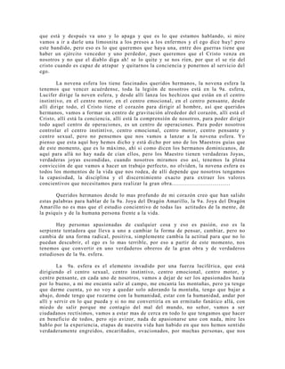 que está y después va uno y lo apaga y que es lo que estamos hablando, si mire
vamos a ir a darle una limosnita a los presos a los enfermos y el ego dice huy! pero
este bandido, pero eso es lo que queremos que haya una, entre dos guerras tiene que
haber un ejército vencedor y uno perdedor, pues queremos que el Cristo venza en
nosotros y no que el diablo diga ah! se lo quite y se nos ríen, por que el se ríe del
cristo cuando es capaz de atrapar y quitarnos la conciencia y ponernos al servicio del
ego.
La novena esfera los tiene fascinados queridos hermanos, la novena esfera la
tenemos que vencer acuérdense, toda la legión de nosotros está en la 9a. esfera,
Lucifer dirige la noven esfera, y desde allí lanza los hechizos que están en el centro
instintivo, en el centro motor, en el centro emocional, en el centro pensante, desde
allí dirige todo, el Cristo tiene el corazón para dirigir al hombre, así que queridos
hermanos, vamos a formar un centro de gravitación alrededor del corazón, allí está el
Cristo, allí está la conciencia, allí está la comprensión de nosotros, para poder dirigir
todo aquel centro de operaciones, es un centro de operaciones. Para poder nosotros
controlar el centro instintivo, centro emocional, centro motor, centro pensante y
centro sexual, pero no pensemos que nos vamos a lanzar a la novena esfera. Yo
pienso que esta aquí hoy hemos dicho y está dicho por uno de los Maestros guías que
de este momento, que es lo máximo, ahí si como dicen los hermanos dominicanos, de
aquí para allá no hay nada de cían ellos, pero los Maestro tienen verdaderas Joyas,
verdaderas joyas escondidas, cuando nosotros miramos eso así, tenemos la plena
convicción de que vamos a hacer un trabajo perfecto, no olviden, la novena esfera es
todos los momentos de la vida que nos rodea, de allí depende que nosotros tengamos
la capasisdad, la disciplina y el discernimiento exacto para extraer los valores
concientivos que necesitamos para realizar la gran obra....................................
Queridos hermanos desde lo mas profundo de mi corazón creo que han salido
estas palabras para hablar de la 9a. Joya del Dragón Amarillo, la 9a. Joya del Dragón
Amarillo no es mas que el estudio concientivo de todas las actitudes de la mente, de
la psiquis y de la humana persona frente a la vida.
Hay personas apasionadas de cualquier cosa y eso es pasión, eso es la
serpiente tentadora que lleva a uno a cambiar la forma de pensar, cambiar, pero no
cambia de una forma radical, positiva, simplemente cambia la actitud para que no lo
puedan descubrir, el ego es lo mas terrible, por eso a partir de este momento, nos
tenemos que convertir en uno verdaderos obreros de la gran obra y de verdaderos
estudiosos de la 9a. esfera.
La 9a. esfera es el elemento invadido por una fuerza luciférica, que está
dirigiendo el centro sexual, centro instintivo, centro emocional, centro motor, y
centro pensante, en cada uno de nosotros, vamos a dejar de ser los apasionados hasta
por lo bueno, a mi me encanta salir al campo, me encanta las montañas, pero ya tengo
que darme cuenta, yo no voy a quedar solo adorando la montaña, tengo que bajar a
abajo, donde tengo que rozarme con la humanidad, estar con la humanidad, andar por
allí y servir en lo que pueda y si no me convertiría en un ermitaño fanático allá, con
miedo de salir porque me contagio del mal del mundo, no señor, vamos a ser
ciudadanos rectísimos, vamos a estar mas de cerca en todo lo que tengamos que hacer
en beneficio de todos, pero ojo avizor, nada de apasionarse uno con nada, mire les
hablo por la experiencia, etapas de nuestra vida han habido en que nos hemos sentido
verdaderamente engreídos, encariñados, ovacionados, por muchas personas, que nos
 