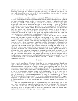 quieren que nos rodean, pero como nosotros, somos hombre que nos estamos
formando auténticos hay momentos que hay que decir, yo también amo mucho, yo
adoro a la humanidad, pero, asta aquí, de aquí para allá me corresponde, de aquí par
allá no me corresponde y nada a pasado.
Acordémonos queridos hermanos que detrás del humo del incienso se esconde
el delito y nosotros tenemos que comprender que en la buenas intenciones, también
hay cosas malas, hay mucha maldad en los virtuosos y mucha virtud en los malvados,
de modo que queridos hermanos lo que nos falta es ubicar cada cosa en su lugar, pero
recordemos, nada de ser nosotros víctimas de nada, de nada. Yo fui una persona
aficionada a los toros, es decir me gustaba ir a ver torear, hoy día no lo hago, no
porque no me guste ver un hombre haciendo alarde de su destreza, sino porque me
duele ver matar una criatura, toreando para matarlo, porque el echo de que es
irracional, pero puede que detrás de eso también haya un yo fanático, lo estamos
estudiando, es decir, a Dios no se llega con buenas intenciones, se llega con
purificaciones, con conciencia se puede llegar allí, el resto no.
De buenas intenciones está empedrado el camino del abismo dice el Maestro
Samael, así que nosotros somos realistas, por eso decimos, no hay que ser pesimistas,
ni demasiada optimistas, hay que ser realistas, la realidad nos indica de que el mundo
verdad se empieza a lanzar a una terrible descendente y que nosotros tenemos que
estar un os ojos avizor, para no ser engullidos también dentro de los inframundos de
la naturaleza, quizás creídos que porque somos estudiantes gnósticos ya somos los
escogidos, ya estamos hechos, no hermano, nosotros estamos aquí para recibir la
sabiduría, estamos aquí para recibir el ordenamiento de un trabajo, pero no estamos
excluidos de todos los acontecimientos terribles que pueden pasar. Tenemos la
información, como les decía, tengo nueve años de estar haciendo un curso, en ese
curso se nos ha enseñado al grupo de personas que estamos, muchas cosas, pero cada
día que recibimos una cátedra nos damos cuenta que el trabajo merece mucha
seriedad, mucho ordenamiento y mucha disciplina y muchisisima voluntad, para pode
sostenerse en él y dar los verdaderos frutos que la V.L. Blanca se propone sacar de
cada uno de nosotros.
El Atomo
Vamos a pedir muy buena ubicación. En el día de hoy vamos a entregar “La décima
Joya del Dragón Amarillo”, así que queridos hermanos, esperamos pues que haya
buena comprensión, porque las Joyas del Dragón Amarillo como uds. han visto, son
enseñanzas que son prácticamente cotidianas, enseñanzas de aquí, son cosas que todo
el mundo las conoce, pero como el ser humano se ha dado a la tarea de buscar afuera
lo que no ha encontrado adentro, porque no lo ha buscado. Esta es la razón por la
cual los señores científicos están viajando a Júpiter, quizás dando el si o el no, que si
hay o no humanidad. Pero no han sido capases de hacer un estudio serio de su Estado
Psicológico, es decir; sigue rondando en la mentalidad de nuestros científicos la peor
desgracia, la ignorancia. Que sacan los hombres con tener microscopios electrónicos
de 5.000 aumentos, si no han podido dar una respuesta lógica al movimiento del
Atomo.
Lo que vamos ha hablar hay es incomprensible para las personas que no nos
han venido haciendo un seguimiento de lo que son las enseñanzas del Monasterio
Lumen de Lumine. No les estoy diciendo que uds. no tengan la capacidad de
entenderlo, pero se necesita haberle visto el proceso de todas las demás para
encontrar la respuesta de los que aquí vamos a decir.
 
