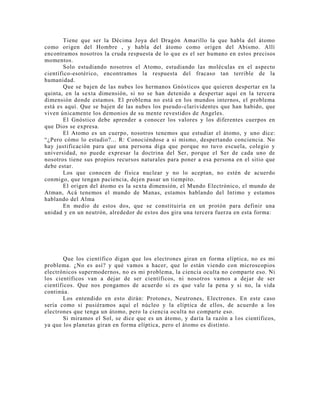 Tiene que ser la Décima Joya del Dragón Amarillo la que habla del átomo
como origen del Hombre , y habla del átomo como origen del Abismo. Allí
encontramos nosotros la cruda respuesta de lo que es el ser humano en estos precisos
momentos.
Solo estudiando nosotros el Atomo, estudiando las moléculas en el aspecto
científico-esotérico, encontramos la respuesta del fracaso tan terrible de la
humanidad.
Que se bajen de las nubes los hermanos Gnósticos que quieren despertar en la
quinta, en la sexta dimensión, si no se han detenido a despertar aquí en la tercera
dimensión donde estamos. El problema no está en los mundos internos, el problema
está es aquí. Que se bajen de las nubes los pseudo-clarividentes que han habido, que
viven únicamente los demonios de su mente revestidos de Angeles.
El Gnóstico debe aprender a conocer los valores y los diferentes cuerpos en
que Dios se expresa.
El Atomo es un cuerpo, nosotros tenemos que estudiar el átomo, y uno dice:
“¿Pero cómo lo estudio?... R: Conociéndose a si mismo, despertando conciencia. No
hay justificación para que una persona diga que porque no tuvo escuela, colegio y
universidad, no puede expresar la doctrina del Ser, porque el Ser de cada uno de
nosotros tiene sus propios recursos naturales para poner a esa persona en el sitio que
debe estar.
Los que conocen de física nuclear y no lo aceptan, no estén de acuerdo
conmigo, que tengan paciencia, dejen pasar un tiempito.
El origen del átomo es la sexta dimensión, el Mundo Electrónico, el mundo de
Atman, Acá tenemos el mundo de Manas, estamos hablando del Intimo y estamos
hablando del Alma
En medio de estos dos, que se constituiría en un protón para definir una
unidad y en un neutrón, alrededor de estos dos gira una tercera fuerza en esta forma:
Que los científico digan que los electrones giran en forma elíptica, no es mi
problema. ¿No es así? y qué vamos a hacer, que lo están viendo con microscopios
electrónicos supermodernos, no es mi problema, la ciencia oculta no comparte eso. Ni
los científicos van a dejar de ser científicos, ni nosotros vamos a dejar de ser
científicos. Que nos pongamos de acuerdo si es que vale la pena y si no, la vida
continúa.
Los entendido en esto dirán: Protones, Neutrones, Electrones. En este caso
sería como si pusiéramos aquí el núcleo y la elíptica de ellos, de acuerdo a los
electrones que tenga un átomo, pero la ciencia oculta no comparte eso.
Si miramos el Sol, se dice que es un átomo, y daría la razón a los científicos,
ya que los planetas giran en forma elíptica, pero el átomo es distinto.
 