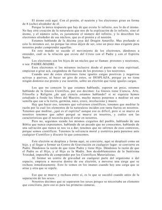 El átomo está aquí. Con el protón, el neutrón y los electrones giran en forma
de 8 (ocho) alrededor de él.
Porque la única respuesta que hay de que exista lo infinito, nos lo da el átomo.
No hay otra creación de la naturaleza que nos de la explicación de lo infinito, sino el
átomo, y el número ocho, es justamente el número del infinito, y lo describen los
electrones alrededor de sus núcleos, que es el protón y el neutrón.
Estamos hablando de la décima joya del Dragón Amarillo. Mas profundo si
esto lo miramos así, no porque las otras dejen de ser, sino un poco mas exigente para
nosotros poder comprender aquellas.
En este mundo se sucede el movimiento de los electrones, dándonos a
entender, cuál es la relación que existe del Cristo con el Padre y con el Espíritu
Santo.
Los electrones son los hijos de un núcleo que se llaman: protones y neutrones,
o sea: PADRE-MADRE.
Esos electrones si los miramos inclusive desde el punto de vista espiritual,
empiezan a girar acá, cargándose de fuerzas de los protones y los neutrones.
Cuando uno de estos electrones tiene iguales cargas positivas y negativas
activas y pasivas, al hacer un giro de estos, se DESPLAZA, porque ya no tiene
ningún dominio ese protón y ese neutrón, sobre un electrón que tiene iguales cargas.
Los que no conocen lo que estamos hablando, esperen un poco, estamos
hablando de la Gnosis Científica, por eso decimos: La Gnosis tiene Ciencia, Arte,
Filosofía y Religión ¿de qué ciencia estamos hablando? si ni siquiera hemos
estudiado a fondo los libros del Maestro, mucho menos ponernos a meditar en una
semilla que cae a la tierra, germina, nace, crece, involuciona y muere.
Hay que hacer eso, tenemos que volvernos científicos, tenemos que meditar la
razón por la cual los elementos de la naturaleza inciden con tanta fuerza en nosotros.
Tenemos que meditar, ¿qué es el espíritu? aunque eso es difícil, pero si se mueve en
nosotros tenemos que saber porqué se mueve en nosotros, y cuáles son las
características que él necesita para él estar en nosotros.
Pero no, seguimos siendo los mismos cieguitos del pueblo, hablando de una
Biblia que nunca expresamos, hablando de un pecado que no conocemos, hablando de
una salvación que nunca se nos va a dar; tenemos que no salirnos de esos contextos,
porque somos científicos. Tenemos la solvencia moral y esotérica para pararnos ante
cualquier Científico y discutir lo que conocemos.
Este electrón se desplaza y forma aquí, se convierte, aquí se desplazó como un
hijo, y al llegar a formar un Centro de Gravitación en cualquier lugar: se convierte en
Padre. Dándonos la razón de que tiene Padre y tiene Hijo. Dándonos la razón de que
el Padre es el Hijo, y el Hijo es la Madre. Son desdoblamientos de la Santísima
Trinidad, imposible de comprender por los Científicos Materialistas.
Al formar un centro de gravedad en cualquier parte del organismo o del
espacio, empieza a moverse dentro de ese electrón, a moverse una carga que se
rechaza inmediatamente. Esto lo vemos en los imanes cuando hay una carga que se
atrae y otra que se repele.
Eso que se mueve y rechaza entre sí, es lo que se sucedió cuando antes de la
separación de los sexos.
Nosotros decimos que se separaron los sexos porque se necesitaba un elemento
que conciliara, pero eso es para las primeras cámaras.
 