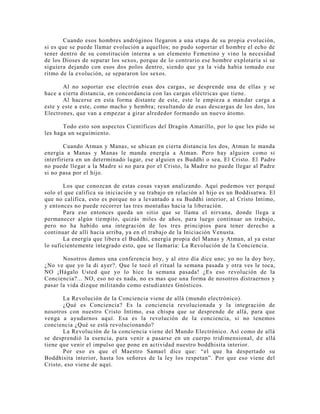 Cuando esos hombres andróginos llegaron a una etapa de su propia evolución,
si es que se puede llamar evolución a aquellos; no pudo soportar el hombre el echo de
tener dentro de su constitución interna a un elemento Femenino y vino la necesidad
de los Dioses de separar los sexos, porque de lo contrario ese hombre explotaría si se
siguiera dejando con esos dos polos dentro, siendo que ya la vida había tomado ese
ritmo de la evolución, se separaron los sexos.
Al no soportar ese electrón esas dos cargas, se desprende una de ellas y se
hace a cierta distancia, en concordancia con las cargas eléctricas que tiene.
Al hacerse en esta forma distante de este, este le empieza a mandar carga a
este y este a este, como macho y hembra; resultando de esas descargas de los dos, los
Electrones, que van a empezar a girar alrededor formando un nuevo átomo.
Todo esto son aspectos Científicos del Dragón Amarillo, por lo que les pido se
les haga un seguimiento.
Cuando Atman y Manas, se ubican en cierta distancia los dos, Atman le manda
energía a Manas y Manas le manda energía a Atman. Pero hay alguien como si
interfiriera en un determinado lugar, ese alguien es Buddhi o sea, El Cristo. El Padre
no puede llegar a la Madre si no para por el Cristo, la Madre no puede llegar al Padre
si no pasa por el hijo.
Los que conozcan de estas cosas vayan analizando. Aquí podemos ver porqué
solo el que califica su iniciación y su trabajo en relación al hijo es un Boddisatwa. El
que no califica, esto es porque no a levantado a su Buddhi interior, al Cristo Intimo,
y entonces no puede recorrer las tres montañas hacia la liberación.
Para eso entonces queda un sitio que se llama el nirvana, donde llega a
permanecer algún tiempito, quizás miles de años, para luego continuar un trabajo,
pero no ha habido una integración de los tres principios para tener derecho a
continuar de allí hacia arriba, ya en el trabajo de la Iniciación Venusta.
La energía que libera el Buddhi, energía propia del Manas y Atman, al ya estar
lo suficientemente integrado esto, que se llamaría: La Revolución de la Conciencia.
Nosotros damos una conferencia hoy, y al otro día dice uno; yo no la doy hoy,
¿No ve que yo la di ayer?. Que le tocó el ritual la semana pasada y otra ves le toca,
NO ¡Hágalo Usted que yo lo hice la semana pasada! ¿Es eso revolución de la
Conciencia?... NO, eso no es nada, no es mas que una forma de nosotros distraernos y
pasar la vida dizque militando como estudiantes Gnósticos.
La Revolución de la Conciencia viene de allá (mundo electrónico).
¿Qué es Conciencia? Es la conciencia revolucionada y la integración de
nosotros con nuestro Cristo Intimo, esa chispa que se desprende de allá, para que
venga a ayudarnos aquí. Esa es la revolución de la conciencia, si no tenemos
conciencia ¿Qué se está revolucionando?
La Revolución de la conciencia viene del Mundo Electrónico. Así como de allá
se desprendió la esencia, para venir a pasarse en un cuerpo tridimensional, de allá
tiene que venir el impulso que pone en actividad nuestro boddhisita interior.
Por eso es que el Maestro Samael dice que: “el que ha despertado su
Boddhisita interior, hasta los señores de la ley los respetan”. Por que eso viene del
Cristo, eso viene de aquí.
 