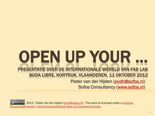 Pieter van der Hijden (pvdh@sofos.nl)
Sofos Consultancy (www.sofos.nl)
1
OPEN UP YOUR ...PRESENTATIE OVER DE INTERNATIONALE WERELD VAN FAB LAB
BUDA LIBRE, KORTRIJK, VLAANDEREN, 11 OKTOBER 2012
2012 –Pieter van der Hijden (pvdh@sofos.nl) - This work is licensed under a Creative
CommonsAttribution- Noncommercial-Share Alike 3.0 Unported License.
 