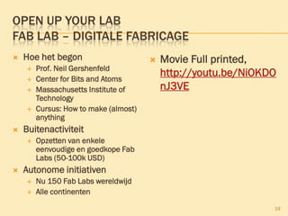 OPEN UP YOUR LAB
FAB LAB – DIGITALE FABRICAGE
 Hoe het begon
 Prof. Neil Gershenfeld
 Center for Bits and Atoms
 Massachusetts Institute of
Technology
 Cursus: How to make (almost)
anything
 Buitenactiviteit
 Opzetten van enkele
eenvoudige en goedkope Fab
Labs (50-100k USD)
 Autonome initiativen
 Nu 150 Fab Labs wereldwijd
 Alle continenten
 Movie Full printed,
http://youtu.be/NiOKDO
nJ3VE
19
 