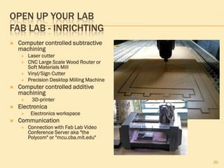 OPEN UP YOUR LAB
FAB LAB - INRICHTING
 Computer controlled subtractive
machining
 Laser cutter
 CNC Large Scale Wood Router or
Soft Materials Mill
 Vinyl/Sign Cutter
 Precision Desktop Milling Machine
 Computer controlled additive
machining
 3D-printer
 Electronica
 Electronics workspace
 Communication
 Connection with Fab Lab Video
Conference Server aka "the
Polycom" or "mcu.cba.mit.edu"
20
 