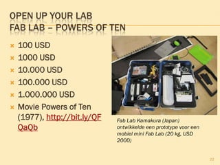 OPEN UP YOUR LAB
FAB LAB – POWERS OF TEN
 100 USD
 1000 USD
 10.000 USD
 100.000 USD
 1.000.000 USD
 Movie Powers of Ten
(1977),
http://bit.ly/QFQaQb
22
Fab Lab Kamakura (Japan)
ontwikkelde een prototype voor een
mobiel mini Fab Lab (20 kg, USD
2000)
 