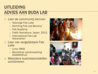 34
UITLEIDING
ADVIES AAN BUDA LAB
 Leer de community kennen
 Naburige Fab Labs
 Stichting Fab Lab Benelux
 Fab Academy
 Fab9, Kamakura, Japan, 2013
 International Fab Lab
Association
 Leer van vergelijkbare Fab
Labs
 Lima: MKB
 Barcelona: samenwerking
stadsbestuur
 Meerdere businessmodellen
combineren
 