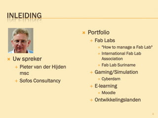 INLEIDING
 Uw spreker
 Pieter van der Hijden
msc
 Sofos Consultancy
 Portfolio
 Fab Labs
 "How to manage a Fab Lab"
 International Fab Lab
Association
 Fab Lab Suriname
 Gaming/Simulation
 Cyberdam
 E-learning
 Moodle
 Ontwikkelingslanden
4
 