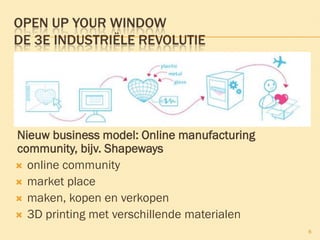 OPEN UP YOUR WINDOW
DE 3E INDUSTRIËLE REVOLUTIE
Nieuw business model: Online manufacturing
community, bijv. Shapeways
 online community
 market place
 maken, kopen en verkopen
 3D printing met verschillende materialen
8
 