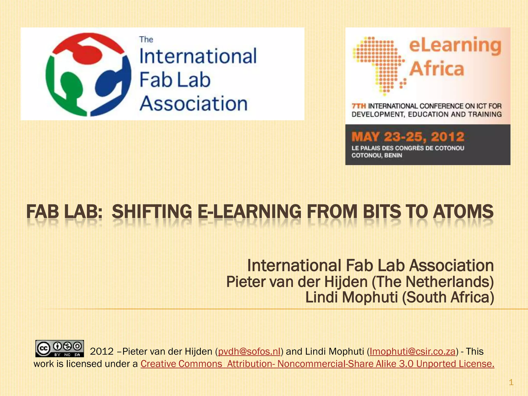 FAB LAB: SHIFTING E-LEARNING FROM BITS TO ATOMS

                                                International Fab Lab Association
                                           Pieter van der Hijden (The Netherlands)
                                                       Lindi Mophuti (South Africa)


              2012 –Pieter van der Hijden (pvdh@sofos.nl) and Lindi Mophuti (lmophuti@csir.co.za) - This
work is licensed under a Creative Commons Attribution- Noncommercial-Share Alike 3.0 Unported License.
                                                                                                           1
 