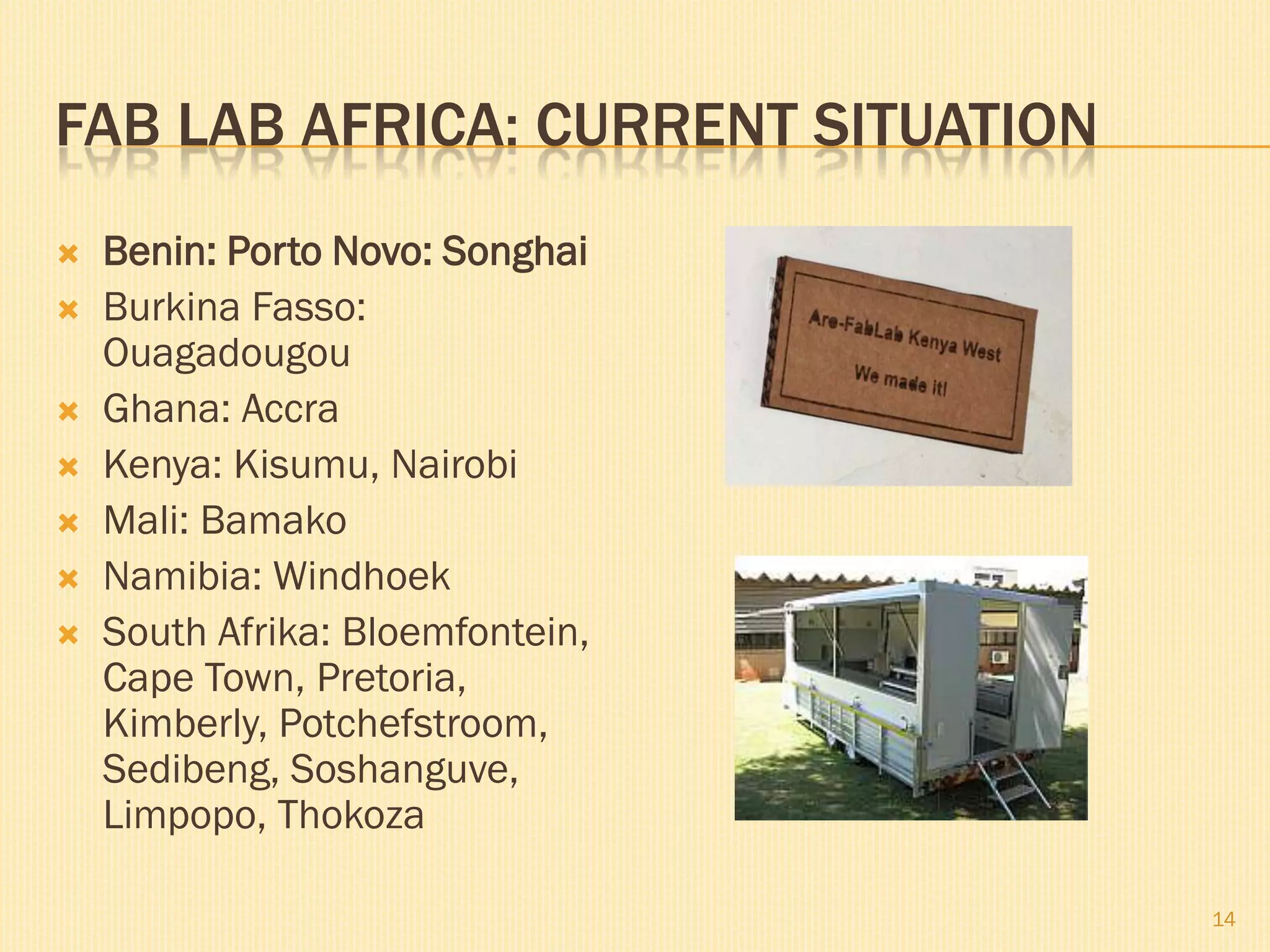 FAB LAB AFRICA: CURRENT SITUATION
   Benin: Porto Novo: Songhai
   Burkina Fasso:
    Ouagadougou
   Ghana: Accra
   Kenya: Kisumu, Nairobi
   Mali: Bamako
   Namibia: Windhoek
   South Afrika: Bloemfontein,
    Cape Town, Pretoria,
    Kimberly, Potchefstroom,
    Sedibeng, Soshanguve,
    Limpopo, Thokoza

                                    14
 