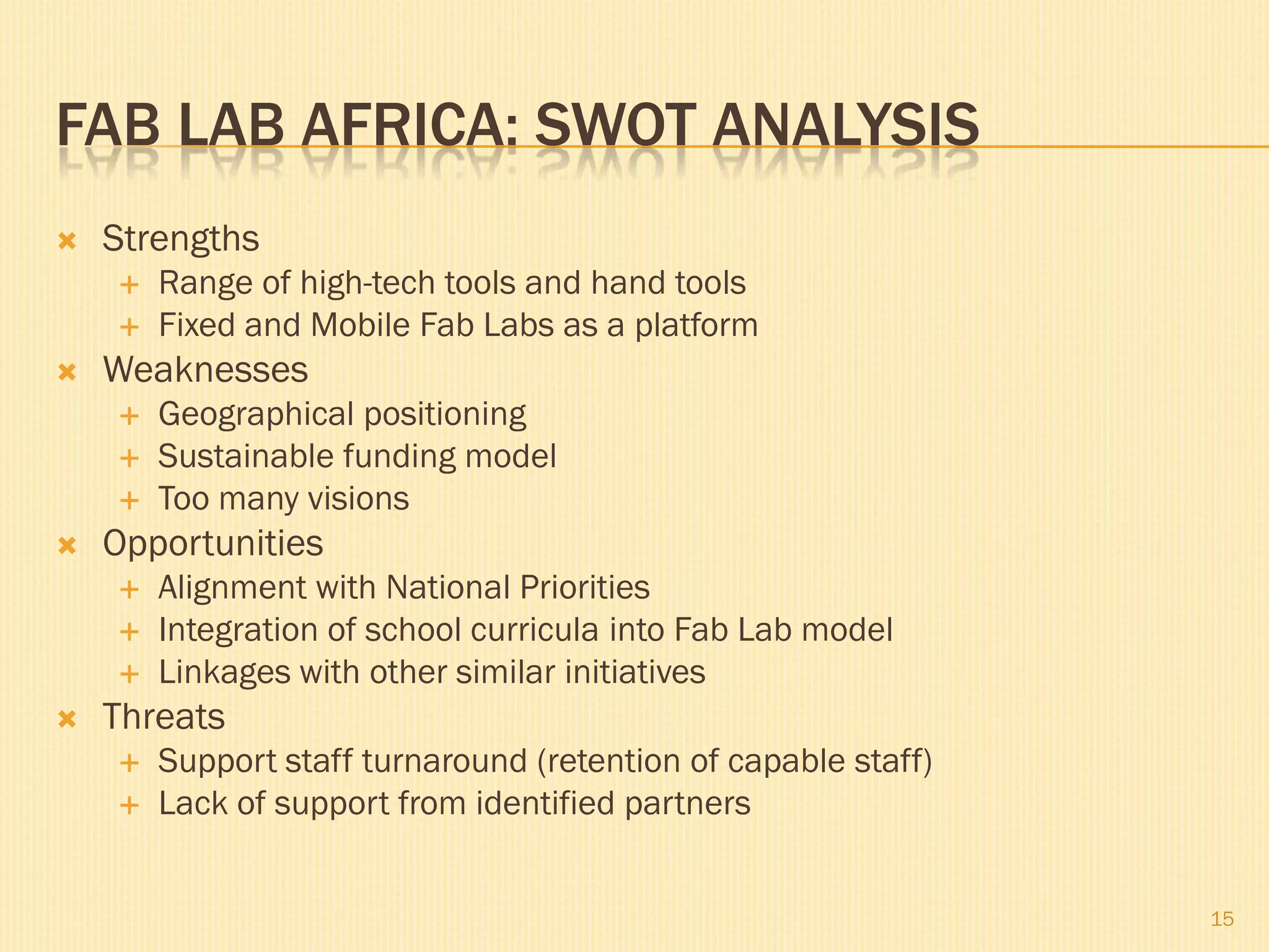 FAB LAB AFRICA: SWOT ANALYSIS
   Strengths
       Range of high-tech tools and hand tools
       Fixed and Mobile Fab Labs as a platform
   Weaknesses
       Geographical positioning
       Sustainable funding model
       Too many visions
   Opportunities
       Alignment with National Priorities
       Integration of school curricula into Fab Lab model
       Linkages with other similar initiatives
   Threats
       Support staff turnaround (retention of capable staff)
       Lack of support from identified partners


                                                                15
 